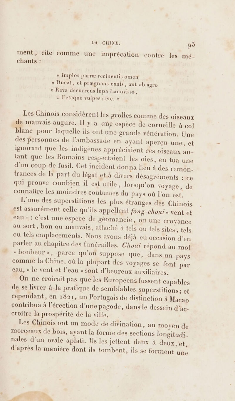 ment, cite comme une imprécation contre les mé- chants : « Implos parre recinentis omen » Ducat, et pregnans canis, aut ab agro » Rava decurrens lupa Lanuvine, » Fetaque vulpes ; etc. » Les Chinois considèrent les grolles comme des o1seaux de mauvais augure. Il y a une espèce de corneille à col blanc pour laquelle ils ont une grande vénération. Une des personnes de l’ambassade en ayant apercu une, et ignorant que les indigénes appréciaient ces oiseaux au- tant que les Romains respectaient les oies, en tua une d'un coup de fusil. Cet incident donna lieu à des remon- trances de la part du légat et à divers désagréments : ce qui prouve combien il est utile, lorsqu’on voyage, de connaiire les moindres coutumes du pays où l’on est. L'une des superstitions les plus étranges des Chinois est assurément celle qu'ils appellent fong-choui « vent et eau » : c'est une espéce de géomancie, ou une croyance au sort, bon ou mauvais, attaché à tels ou tels sites, tels ou tels emplacements, Nous avons déjà eu occasion d’en parler au chapitre des funérailles. Chout répond au mot «bonheur», parce qu’on suppose que, dans un pays comme la Chine, où la plupart des voyages se font par eau, « le vent et l’eau » sont d’heureux auxiliaires. On ne croirait pas que les Européens fussent capables de se livrer à la pratique de semblables superstitions; et cependant, en 1821, un Portugais de distinction à Macao contribua à l'érection d’une pagode, dans le dessein d’ac- croitre la prospérité de la ville. Les Chinois ont un mode de divination, au moyen de morceaux de bois, ayant la forme des sections longitudi- nales d’un ovale aplati. Hs les jettent deux à deux, et, d'après la manière dont ils tombent, ils se forment une