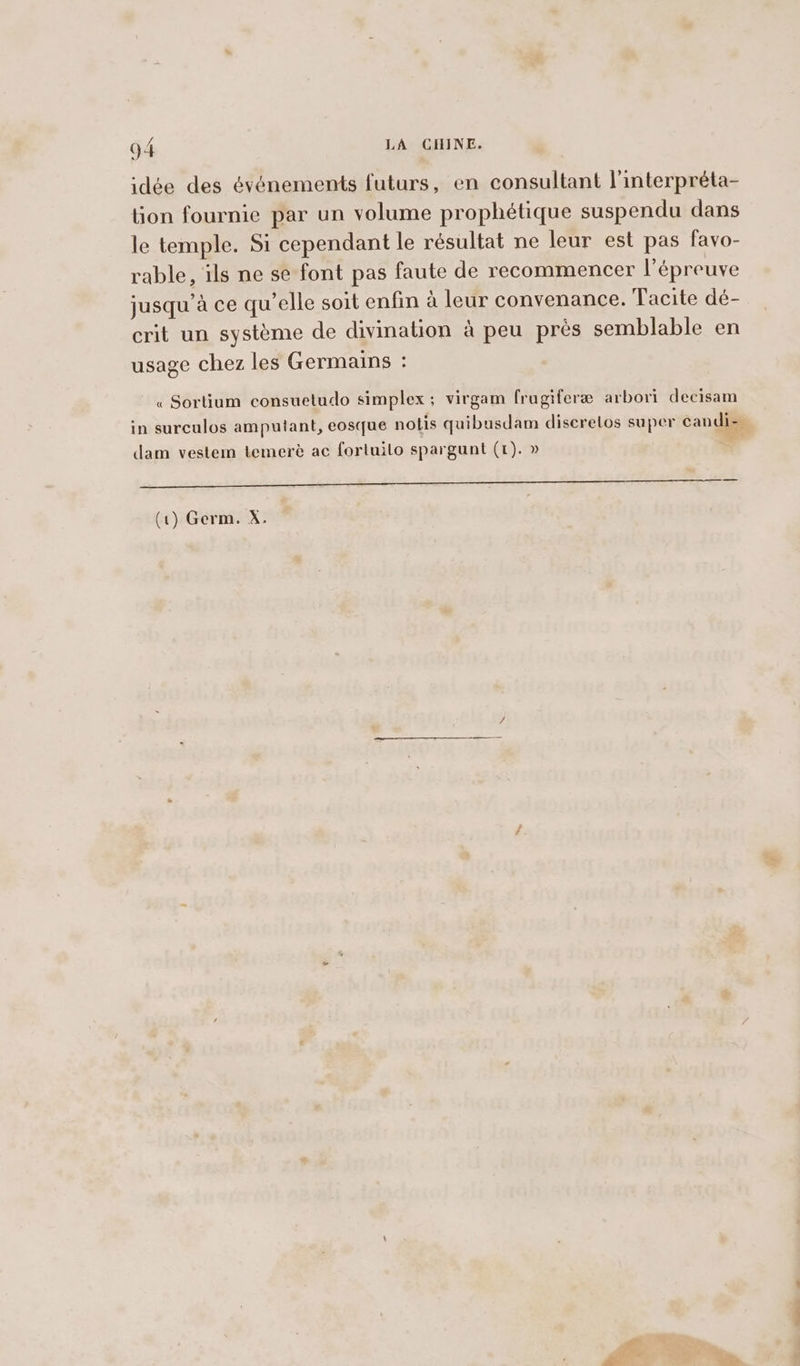 idée des événements futurs, en consultant l'interpréta- lion fournie par un volume prophétique suspendu dans le temple. Si cependant le résultat ne leur est pas favo- rable, ils ne se font pas faute de recommencer l'épreuve jusqu’à ce qu’elle soit enfin à leur convenance. Tacite dé- crit un système de divination à peu près semblable en usage chez les Germains : « Sortium consuetudo simplex; virgam frugiferæ arbori decisam in surculos amputant, eosque notis quibusdam diserelos super candi- | dam vestem temeré ac fortuilo spargunt (1). » = (1) Germ. X.