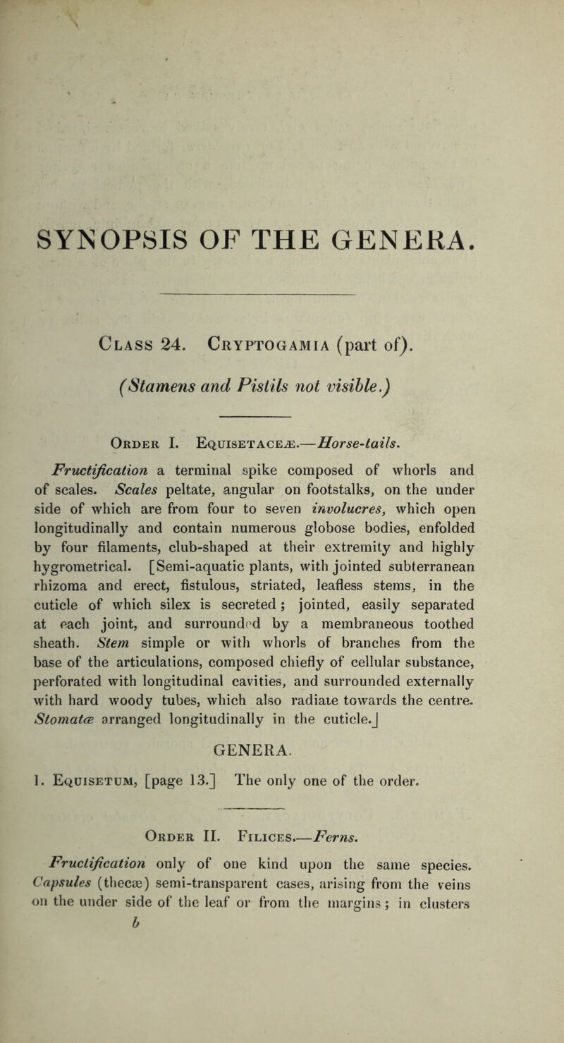 SYNOPSIS OF THE GENERA. Class 24. Cryptogamia (part of). (Stamens and Pistils not visible.) Order I. Equisetacea:.—Horse-tails. Fructification a terminal spike composed of whorls and of scales. Scales peltate, angular on footstalks, on the under side of which are from four to seven involucres, which open longitudinally and contain numerous globose bodies, enfolded by four filaments, club-shaped at their extremity and highly hygrometrical. [Semi-aquatic plants, with jointed subterranean rhizoma and erect, fistulous, striated, leafless stems, in the cuticle of which silex is secreted; jointed, easily separated at each joint, and surrounded by a membraneous toothed sheath. Stem simple or with whorls of branches from the base of the articulations, composed chiefly of cellular substance, perforated with longitudinal cavities, and surrounded externally with hard woody tubes, which also radiate towards the centre. Stomatce arranged longitudinally in the cuticle.J GENERA. 1. Equisetum, [page 13.] The only one of the order. Order II. Filices.—Ferns. Fructification only of one kind upon the same species. Capsules (thecae) semi-transparent cases, arising from the veins on the under side of the leaf or from the margins ; in clusters b