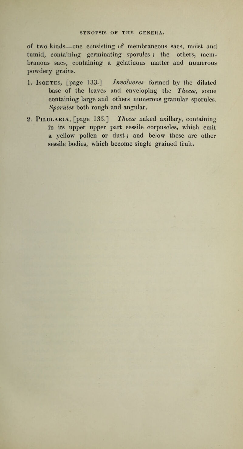 of two kinds—one consisting of membraneous sacs, moist and tumid, containing germinating sporules ; the others, mem- branous sacs, containing a gelatinous matter and numerous powdery grains. 1. Isoetes, [page 133.] Involucres formed by the dilated base of the leaves and enveloping the Thecce, some containing large and others numerous granular sporules. Sporules both rough and angular. 2. Pilularia, [page 135.] Thecce naked axillary, containing in its upper upper part sessile corpuscles, which emit a yellow pollen or dust; and below these are other- sessile bodies, which become single grained fruit.