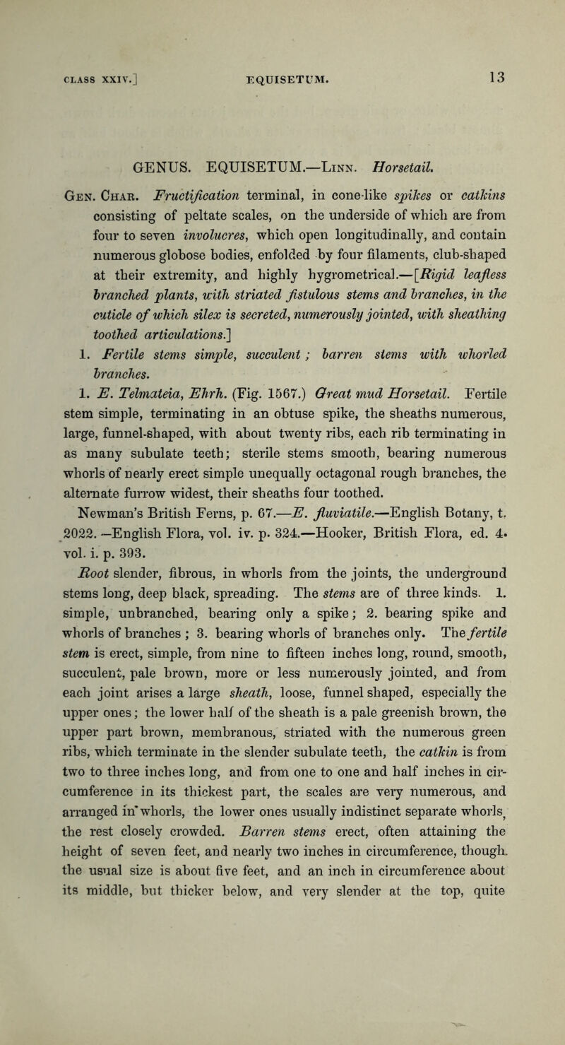 GENUS. EQUISETUM.—Linn. Horsetail. Gen. Char. Fructification terminal, in cone-like spikes or catkins consisting of peltate scales, on the underside of which are from four to seven involucres, which open longitudinally, and contain numerous globose bodies, enfolded by four filaments, club-shaped at their extremity, and highly hygrometrical.—[Rigid leafless branched plants, with striated fistulous stems and branches, in the cuticle of which silex is secreted, numerously jointed, with sheathing toothed articulations.] 1. Fertile stems simple, succulent; barren stems with whorled branches. 1. E. Telmateia, Ehrh. (Fig. 1567.) Great mud Horsetail. Fertile stem simple, terminating in an obtuse spike, the sheaths numerous, large, funnel-shaped, with about twenty ribs, each rib terminating in as many subulate teeth; sterile stems smooth, bearing numerous whorls of nearly erect simple unequally octagonal rough branches, the alternate furrow widest, their sheaths four toothed. Newman’s British Ferns, p. 67.—E. fluviatile.—English Botany, t. 2022. —English Flora, vol. iv. p. 324.—Hooker, British Flora, ed. 4. vol. i. p. 393. Root slender, fibrous, in whorls from the joints, the underground stems long, deep black, spreading. The stems are of three kinds. 1. simple, unbranched, bearing only a spike; 2. bearing spike and whorls of branches ; 3. bearing whorls of branches only. The fertile stem is erect, simple, from nine to fifteen inches long, round, smooth, succulent, pale brown, more or less numerously jointed, and from each joint arises a large sheath, loose, funnel shaped, especially the upper ones; the lower half of the sheath is a pale greenish brown, the upper part brown, membranous, striated with the numerous green ribs, which terminate in the slender subulate teeth, the catkin is from two to three inches long, and from one to one and half inches in cir- cumference in its thickest part, the scales are very numerous, and arranged in* whorls, the lower ones usually indistinct separate whorls, the rest closely crowded. Barren stems erect, often attaining the height of seven feet, and nearly two inches in circumference, though, the usual size is about five feet, and an inch in circumference about its middle, but thicker below, and very slender at the top, quite