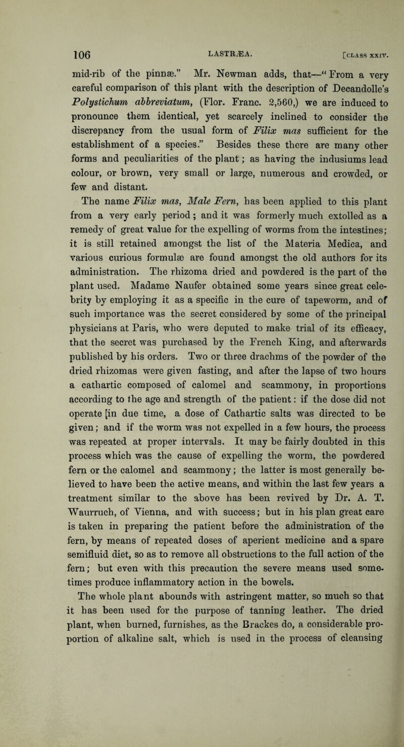 mid-rib of the pinnae.” Mr. Newman adds, that—“ From a very careful comparison of this plant with the description of Decandolle’s Polystichum ablreviatum, (Flor. Franc. 2,560,) we are induced to pronounce them identical, yet scarcely inclined to consider the discrepancy from the usual form of Filix mas sufficient for the establishment of a species.” Besides these there are many other forms and peculiarities of the plant; as having the indusiums lead colour, or brown, very small or large, numerous and crowded, or few and distant. The name Filix mas, Male Fern, has been applied to this plant from a very early period; and it was formerly much extolled as a remedy of great value for the expelling of worms from the intestines; it is still retained amongst the list of the Materia Mediea, and various curious formulae are found amongst the old authors for its administration. The rhizoma dried and powdered is the part of the plant used. Madame Naufer obtained some years since great cele- brity by employing it as a specific in the cure of tapeworm, and of such importance was the secret considered by some of the principal physicians at Paris, who were deputed to make trial of its efficacy, that the secret was purchased by the French King, and afterwards published by his orders. Two or three drachms of the powder of the dried rhizomas were given fasting, and after the lapse of two hours a cathartic composed of calomel and scammony, in proportions according to the age and strength of the patient: if the dose did not operate [in due time, a dose of Cathartic salts was directed to be given; and if the worm was not expelled in a few hours, the process was repeated at proper intervals. It may be fairly doubted in this process which was the cause of expelling the worm, the powdered fern or the calomel and scammony; the latter is most generally be- lieved to have been the active means, and within the last few years a treatment similar to the above has been revived by Dr. A. T. Waurruch, of Vienna, and with success; but in his plan great care is taken in preparing the patient before the administration of the fern, by means of repeated doses of aperient medicine and a spare semifluid diet, so as to remove all obstructions to the full action of the fern; but even with this precaution the severe means used some- times produce inflammatory action in the bowels. The whole plant abounds with astringent matter, so much so that it has been used for the purpose of tanning leather. The dried plant, when burned, furnishes, as the Brackes do, a considerable pro- portion of alkaline salt, which is used in the process of cleansing