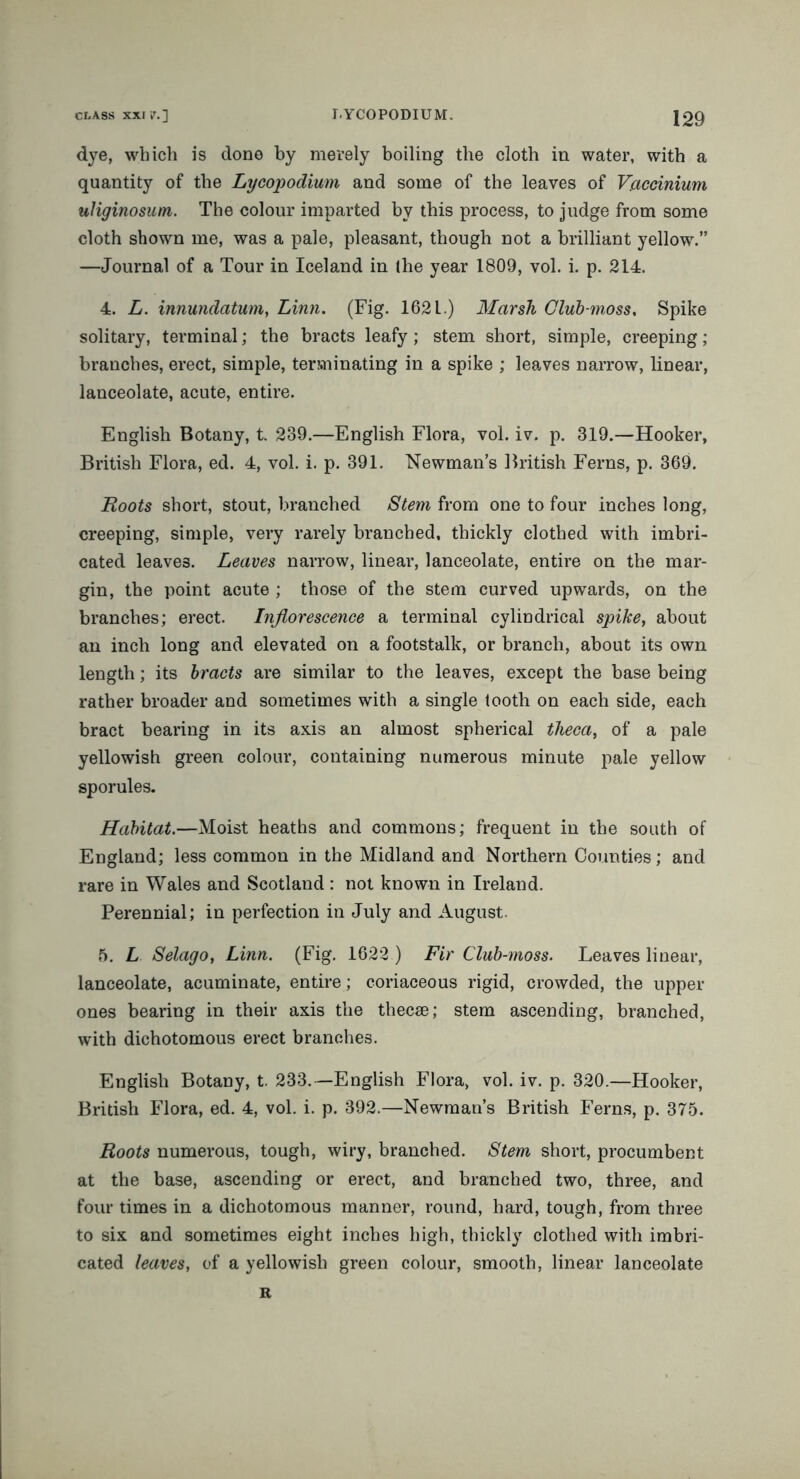 dye, which is done by merely boiling the cloth in water, with a quantity of the Lycopodium and some of the leaves of Vaccinium uHginosum. The colour imparted by this process, to judge from some cloth shown me, was a pale, pleasant, though not a brilliant yellow.” —Journal of a Tour in Iceland in (he year 1809, vol. i. p. 214. 4. L. innundatum, Linn. (Fig. 1621.) Marsh Club-moss, Spike solitary, terminal; the bracts leafy; stem short, simple, creeping ; branches, erect, simple, terminating in a spike ; leaves narrow, linear, lanceolate, acute, entire. English Botany, t. 239.—English Flora, vol. iv. p. 319.—Hooker, British Flora, ed. 4, vol. i. p. 391. Newman’s British Ferns, p. 369. Roots short, stout, branched Stem from one to four inches long, creeping, simple, very rarely branched, thickly clothed with imbri- cated leaves. Leaves narrow, linear, lanceolate, entire on the mar- gin, the point acute ; those of the stem curved upwards, on the branches; erect. Inflorescence a terminal cylindrical spike, about an inch long and elevated on a footstalk, or branch, about its own length; its bracts are similar to the leaves, except the base being rather broader and sometimes with a single tooth on each side, each bract bearing in its axis an almost spherical theca, of a pale yellowish green colour, containing numerous minute pale yellow sporules. Habitat.—Moist heaths and commons; frequent in the south of England; less common in the Midland and Northern Counties; and rare in Wales and Scotland : not known in Ireland. Perennial; in perfection in July and August. 5. L Selago, Linn. (Fig. 1622 ) Fir Club-moss. Leaves linear, lanceolate, acuminate, entire; coriaceous rigid, crowded, the upper ones bearing in their axis the thecse; stem ascending, branched, with dichotomous erect branches. English Botany, t. 233. —English Flora, vol. iv. p. 320.—Hooker, British Flora, ed. 4, vol. i. p. 392.—Newman’s British Ferns, p. 375. Roots numerous, tough, wiry, branched. Stem short, procumbent at the base, ascending or erect, and branched two, three, and four times in a dichotomous manner, round, hard, tough, from three to six and sometimes eight inches high, thickly clothed with imbri- cated leaves, of a yellowish green colour, smooth, linear lanceolate R