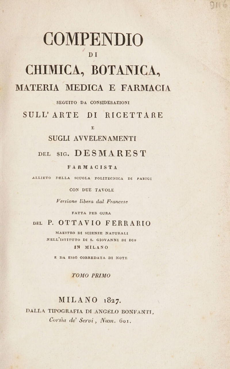 COMPENDIO CHIMICA, BOTANICA. MATERIA MEDICA E FARMACIA SEGUITO DA CONSIDERAZIONI SULL’ARTE DI RICETTARE E SUGLI AVVELENAMENTI DEL sic. DESMAREST FARMACISTA ALLIEVO DELLA SCUOLA POLITECNICA DI PARIGI CON DUE TAVOLE Versione libera dal Francese FATTA PER CURA pen P. OTTAVIO FERRARIO MAESTRO DI SCIENZE NATURALI NELL'ISTITUTO DI S. GIOVANNI DI DIO IN MILANO E DA ESS0 CORREDATA DI NOTE TOMO PRIMO MILANO 1827. DALLA TIPOGRAFIA DI ANGELO BONFANTI, Corsia de’ Servi, Num. 601.