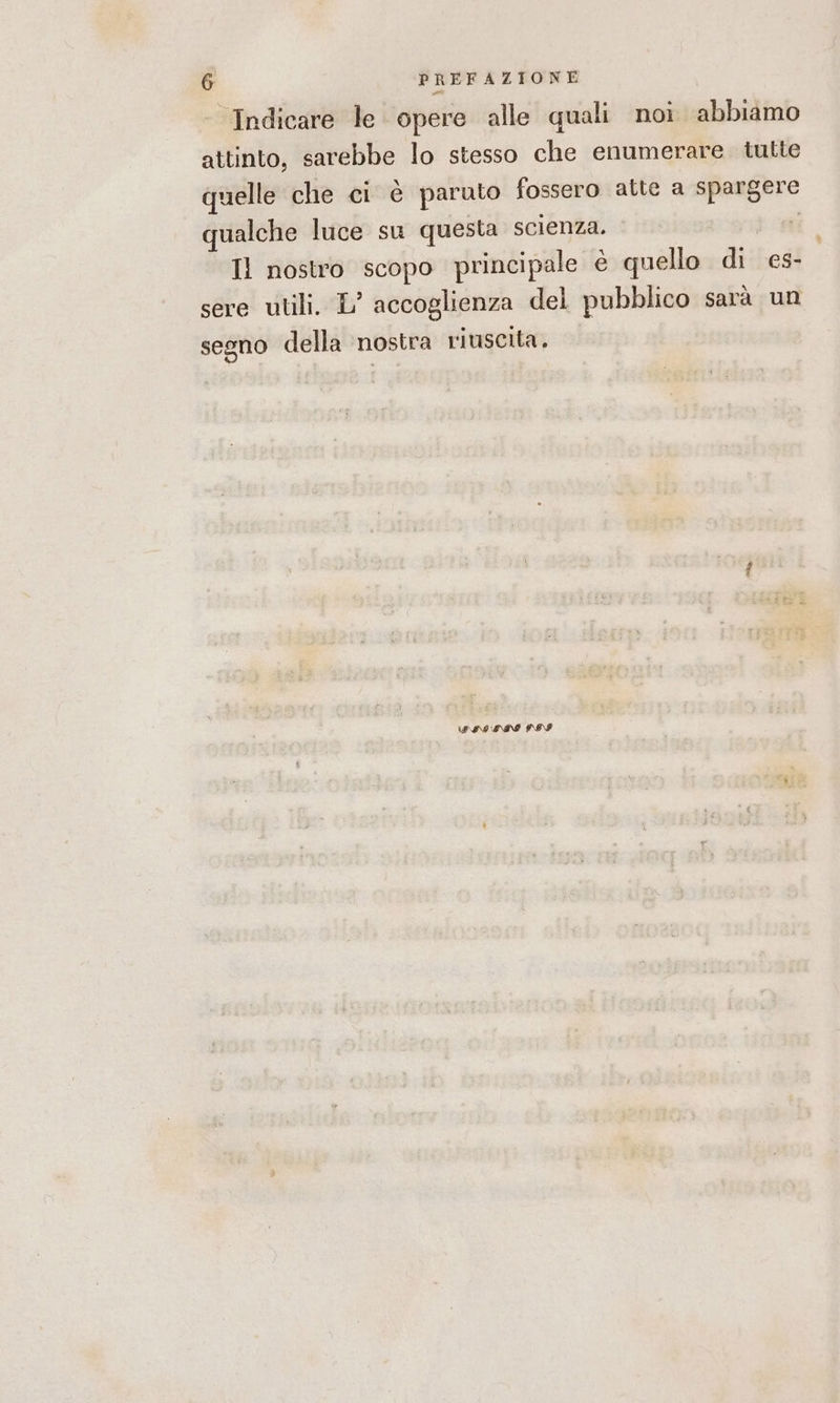 ‘Indicare le opere alle quali noi abbiamo attinto, sarebbe lo stesso che enumerare tutte quelle che ci è paruto fossero atte a spargere qualche luce su questa scienza. | Il nostro scopo principale è quello dis es- sere utili. L’ accoglienza del pubblico sarà un segno della ‘nostra riuscita. PAS SIN POI
