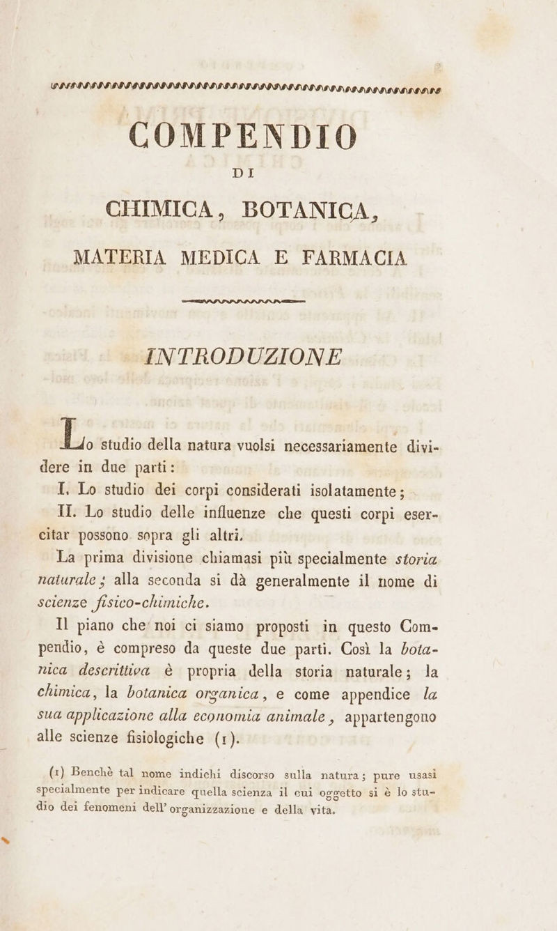 COMPENDIO DI CHIMICA, BOTANICA, MATERIA MEDICA E FARMACIA INTRODUZIONE EL, studio della natura vuolsi necessariamente divi- dere in due parti: I. Lo studio dei corpi considerati isolatamente ; II. Lo studio delle influenze che questi corpi eser- citar possono. sopra gli altri. La prima divisione chiamasi più specialmente storia naturale ; alla seconda si dà generalmente il nome di scienze fisico-chimiche. Il piano che: noi ci siamo proposti in questo Com- A pendio, è compreso da queste due parti. Così la dota- A nica descrittiva è propria della storia naturale; la chimica, la botanica organica, e come appendice la sua applicazione alla economia animale, appartengono alle scienze fisiologiche (1). (1) Benchè tal nome indichi discorso sulla natura; pure usasi specialmente per indicare quella scienza il cui oggetto si è lo stu- dio dei fenomeni dell’ organizzazione e della vita.