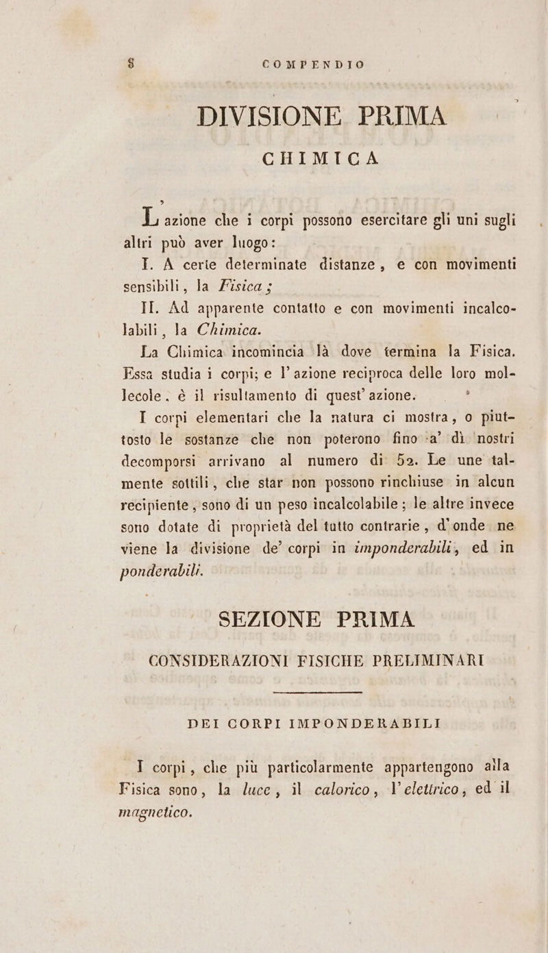 DIVISIONE PRIMA CHIMICA , o L azione che i corpi possono esercitare gli uni sugli altri può aver luogo: I. A certe determinate distanze, e con movimenti sensibili, la Fisica; II. Ad apparente contatto e con movimenti incalco- labili, la Chimica. La Chimica incomincia là dove termina la Fisica. Essa studia i corpi; e l’azione reciproca delle loro mol- lecole, è il risultamento di quest’ azione. I corpi elementari che la natura ci mostra, o piut- tosto le sostanze che non poterono fino -a’ dì ‘nostri decomporsi arrivano al numero di 52. Le une tal- mente sottili, che star non possono rinchiuse in alcun recipiente, sono di un peso incalcolabile ; le altre invece sono dotate di proprietà del tutto contrarie , d'onde ne viene la divisione de’ corpi in imponderabili, ed in ponderabili. SEZIONE PRIMA CONSIDERAZIONI FISICHE PRELIMINARI DEI CORPI IMPONDERABILI I corpi, che più particolarmente appartengono aila Fisica sono, la luce, il calorico, l’elettrico, ed il magnetico.