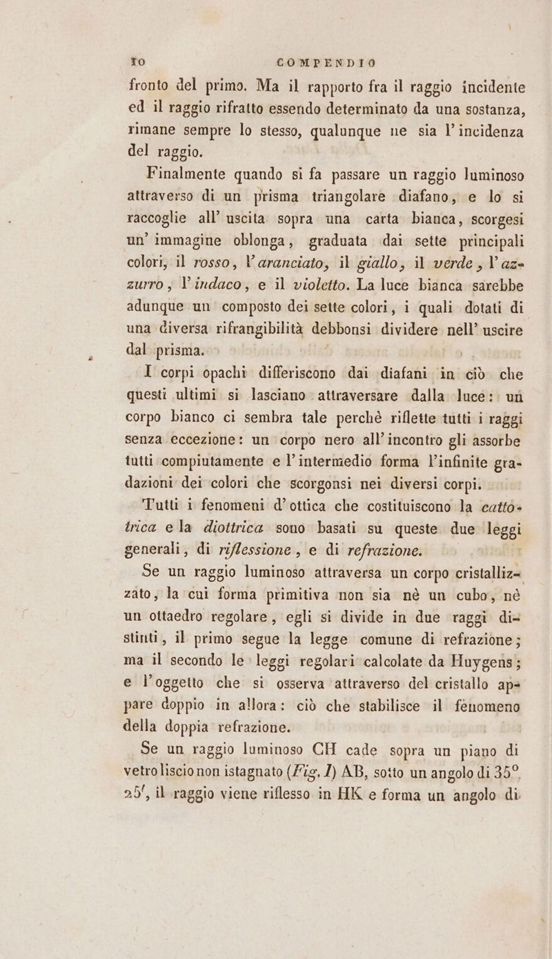 fronto del primo. Ma il rapporto fra il raggio incidente ed il raggio rifratto essendo determinato da una sostanza, rimane sempre lo stesso, qualunque ne sia l’ incidenza del raggio. Finalmente quando si fa passare un raggio luminoso attraverso di un prisma triangolare diafano, e lo si raccoglie all’ uscita sopra una carta bianca, scorgesi un immagine oblonga, graduata dai sette principali colori, il rosso, V'aranciato, il giallo, il verde, l’az- zurro ; l’indaco, e il violetto. La luce bianca sarebbe adunque un composto dei sette colori, i quali dotati di una diversa rifrangibilità debbonsi dividere nell’ uscire dal prisma. I corpi opachi differiscono dai diafani in ciò. che questi ultimi si lasciano attraversare dalla luce: : un corpo bianco ci sembra tale perchè riflette tutti i raggi senza eccezione: un corpo nero all'incontro gli assorbe tutti compiutamente e l’intermedio forma l’infinite gra- dazioni dei ‘colori che scorgonsi nei diversi corpi. Tutt 1 fenomeni d’ottica che costituiscono la catto- trica ela diottrica sono basati su queste due leggi generali, di ri/Zessione , e di refrazione. Se un raggio luminoso attraversa un corpo cristalliz= zato, la cui forma primitiva non sia nè un cubo, né un ottaedro regolare, egli si divide in due raggi di- stinti, il primo segue la legge comune di refrazione; ma il secondo le leggi regolari calcolate da Huygens; e l'oggetto che si osserva ‘attraverso del cristallo ap= pare doppio in allora: ciò che stabilisce il fenomeno della doppia refrazione. Se un raggio luminoso CH cade sopra un piano di vetro liscio non istagnato (Fig, 1) AB, sotto un angolo di 35° 25, il raggio viene riflesso in HK e forma un angolo di