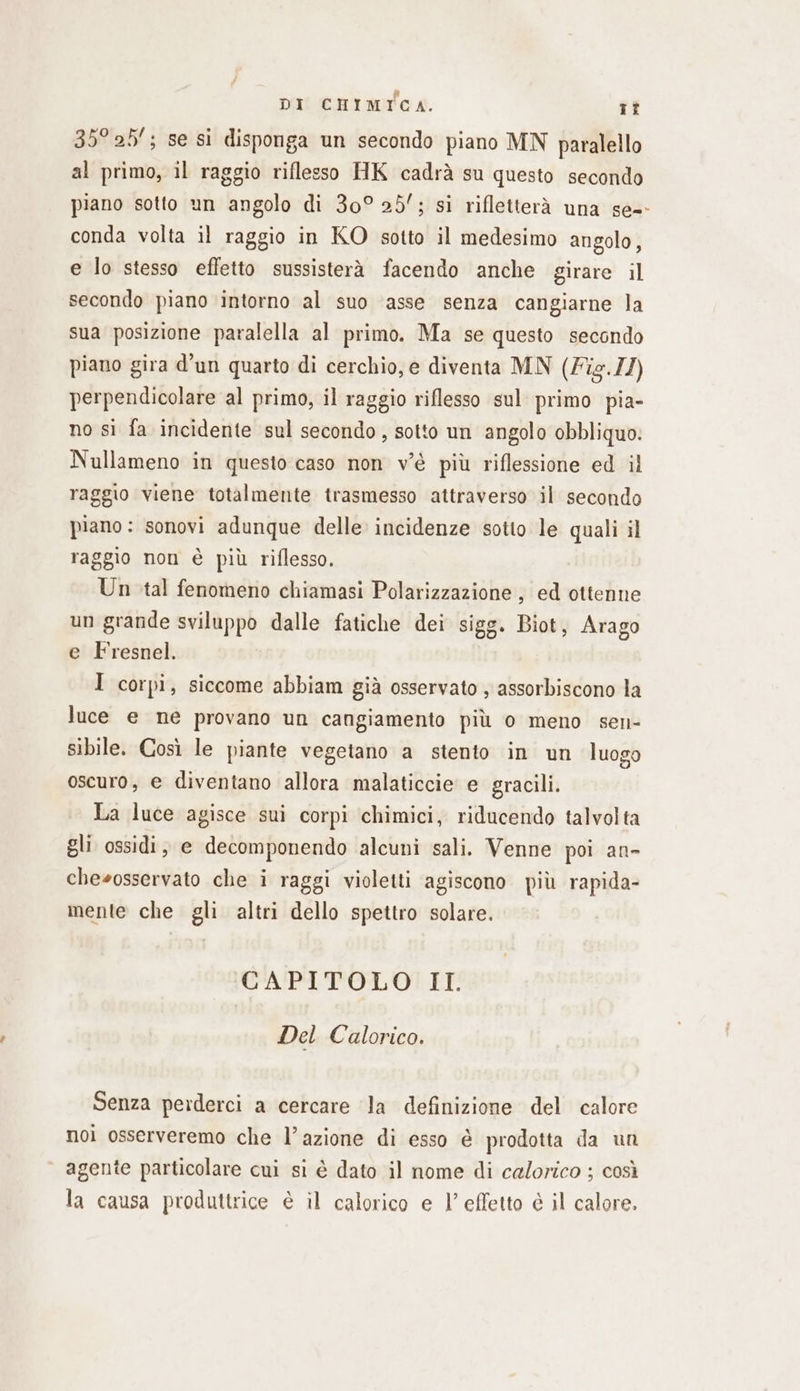 35° 25; se si disponga un secondo piano MN paralello al primo, il raggio riflesso HK cadrà su questo secondo piano sotto un angolo di 30° 25’; si rifletterà una se-- conda volta il raggio in KO sotto il medesimo angolo, e lo stesso effetto sussisterà facendo anche girare il secondo piano intorno al suo ‘asse senza cangiarne la sua posizione paralella al primo. Ma se questo secondo piano gira d’un quarto di cerchio, e diventa MN (Zis.//) perpendicolare al primo, il raggio riflesso sul primo pia- no si fa incidente sul secondo, sotto un angolo obbliquo. Nullameno in questo caso non v'è più riflessione ed il raggio viene totalmente trasmesso attraverso il secondo piano : sonovi adunque delle incidenze sotto le quali il raggio non è più riflesso. Un tal fenomeno chiamasi Polarizzazione , ed ottenne un grande sviluppo dalle fatiche dei sigg. Biot, Arago e Fresnel. I corpi, siccome abbiam già osservato , assorbiscono la luce e ne provano un cangiamento più o meno sen- sibile. Così le piante vegetano a stento in un luogo oscuro, e diventano allora malaticcie e gracili. La luce agisce sui corpi chimici, riducendo talvolta gli ossidi, e decomponendo alcuni sali. Venne poi an- chesosservato che i raggi violetti agiscono più rapida- mente che gli altri dello spettro solare. CAPITOLO II. Del Calorico. Senza perderci a cercare la definizione del calore noi osserveremo che l’azione di esso è prodotta da un agente particolare cui si è dato il nome di calorico ; così la causa produttrice è il calorico e 1’ effetto è il calore.