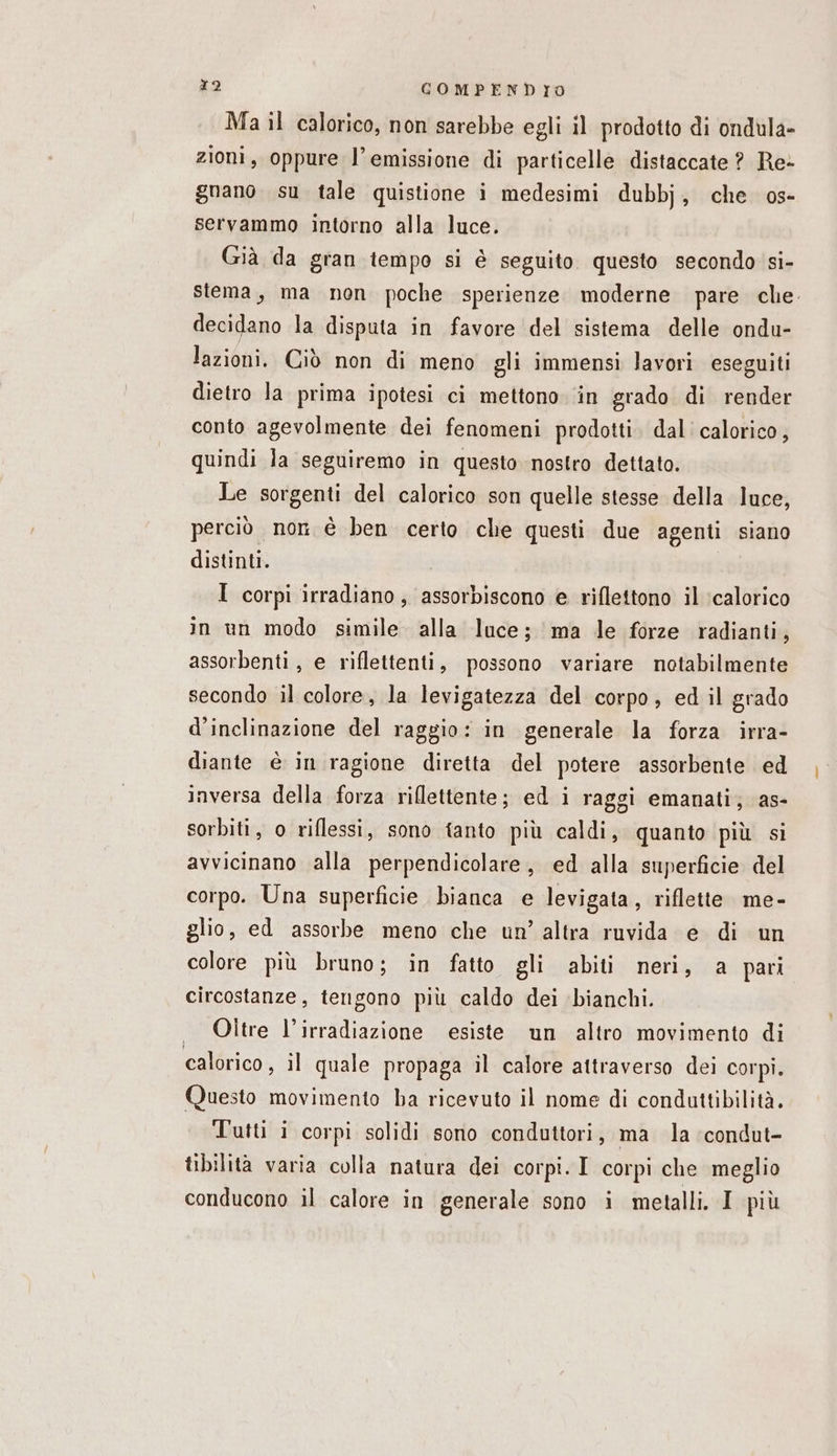 Ma il calorico, non sarebbe egli il prodotto di ondula- zioni, oppure l’emissione di particelle distaccate ? Re- gnano su tale quistione i medesimi dubbj, che os- servammo intorno alla luce. Già da gran tempo si è seguito questo secondo si- stema, ma non poche sperienze moderne pare che. decidano la disputa in favore del sistema delle ondu- lazioni. Ciò non di meno gli immensi lavori eseguiti dietro la prima ipotesi ci mettono in grado di render conto agevolmente dei fenomeni prodotti. dal calorico, quindi la seguiremo in questo nostro dettato. Le sorgenti del calorico son quelle stesse della luce, perciò non è ben certo che questi due agenti siano distinti. I corpi irradiano, assorbiscono e riflettono il ‘calorico in un modo simile alla luce; ma le forze radianti, assorbenti, e riflettenti, possono variare notabilmente secondo il colore, la levigatezza del corpo, ed il grado d’inclinazione del raggio: in generale la forza irra- diante è in ragione diretta del potere assorbente ed inversa della forza riflettente; ed i raggi emanati; as- sorbiti, o riflessi, sono tanto più caldi, quanto più si avvicinano alla perpendicolare, ed alla superficie del corpo. Una superficie bianca e levigata, riflette. me- glio, ed assorbe meno che un’ altra ruvida e di un colore più bruno; in fatto gli abiti neri, a pari circostanze, tengono più caldo dei bianchi. . Oltre l’irradiazione esiste un altro movimento di calorico, il quale propaga il calore attraverso dei corpi. Questo movimento ha ricevuto il nome di condauttibilità. Tutti i corpi solidi sono conduttori, ma la condut- tibilità varia colla natura dei corpi. I corpi che meglio conducono il calore in generale sono i metalli. I più