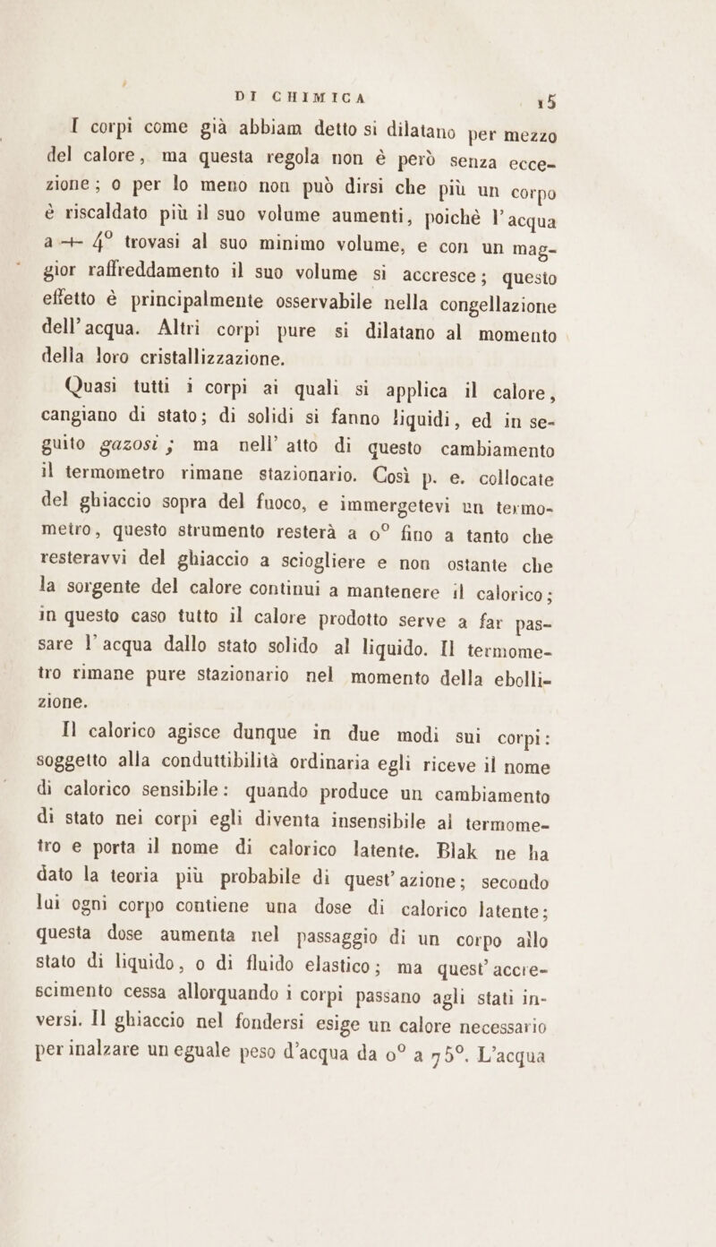 I corpi come già abbiam detto si dilatano per mezzo del calore, ma questa regola non è però senza ecce- zione; 0 per lo meno non può dirsi che più un corpo è riscaldato più il suo volume aumenti, poiché l’acqua a+ 4° trovasi al suo minimo volume, e con un mag- gior raffreddamento il suo volume sì accresce; questo efietto è principalmente osservabile nella congellazione dell’acqua. Altri corpi pure si dilatano al momento della loro cristallizzazione. Quasi tutti i corpi ai quali si applica il calore, cangiano di stato; di solidi si fanno liquidi, ed in se- guito gazost; ma nell’ atto di questo cambiamento il termometro rimane stazionario. Così p. e. collocate del ghiaccio sopra del fuoco, e immergetevi en termo- metro, questo strumento resterà a 0° fino a tanto che resteravvi del ghiaccio a sciogliere e non ostante che la sorgente del calore continui a mantenere il calorico ; in questo caso tutto il calore prodotto serve a far pas- sare l’acqua dallo stato solido al liquido. Il termome- tro rimane pure stazionario nel momento della ebolli- zione. Il calorico agisce dunque in due modi sui corpi: soggetto alla conduttibilità ordinaria egli riceve il nome di calorico sensibile: quando produce un cambiamento di stato nei corpi egli diventa insensibile ai termome- tro e porta il nome di calorico latente. Blak ne ha dato la teoria più probabile di quest’azione; secondo lui ogni corpo contiene una dose di calorico latente; questa dose aumenta nel passaggio di un corpo allo stato di liquido, o di fluido elastico; ma quest’ accre- scimento cessa allorquando i corpi passano agli stati in- versi. Il ghiaccio nel fondersi esige un calore necessario per inalzare un eguale peso d’acqua da 0° a 75°. L'acqua