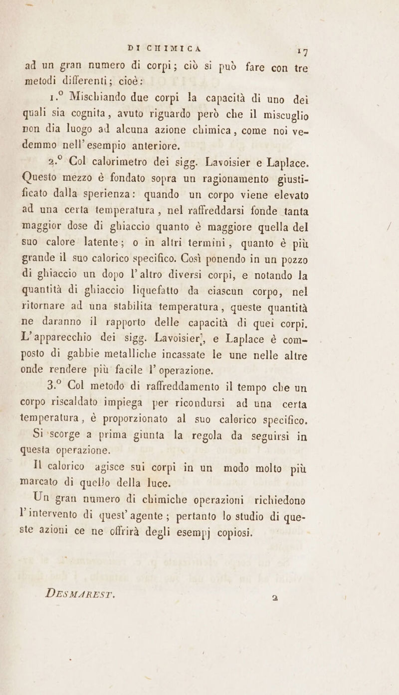 ad un gran numero di corpi; ciò si può fare con tre metodi differenti; cioé: 1.° Mischiando due corpi la capacità di uno dei quali sia cognita, avuto riguardo però che il miscuglio non dia luogo ad alcuna azione chimica, come noi ve- demmo nell’ esempio anteriore. 2.° Col calorimetro dei sigg. Lavoisier e Laplace. Questo mezzo è fondato sopra un ragionamento giusti- ficato dalla sperienza: quando un corpo viene elevato ad una certa temperatura, nel raffreddarsi fonde tanta maggior dose di ghiaccio quanto è maggiore quella del suo calore latente; o in altri termini, quanto è più grande il suo calorico specifico. Così ponendo in un pozzo di ghiaccio un dopo l’altro diversi corpi, e notando la quantità di ghiaccio liquefatto da ciascun corpo, nel ritornare ad una stabilita temperatura, queste quantità ne daranno il rapporto delle capacità di quei corpi. L'apparecchio dei sigg. Lavoisier’, e Laplace è com- posto di gabbie metalliche incassate le une nelle altre onde rendere più facile l’ operazione. 3.° Col metodo di raffreddamento il tempo che un corpo riscaldato impiega per ricondursi ad una certa temperatura, è proporzionato al suo calorico specifico. Si ‘scorge a prima giunta la regola da seguirsi in questa cperazione. Il calorico agisce sui corpi in un modo molto più marcato di quello della luce. Un gran numero di chimiche operazioni richiedono l'intervento di quest’ agente ; pertanto lo studio di que- ste azioni ce ne offrirà degli esempj copiosi. DESMAREST. a