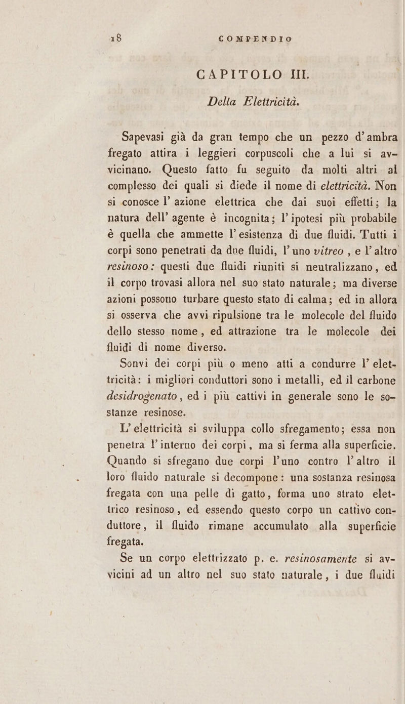 CAPITOLO III. Della Elettricità. Sapevasi già da gran tempo che un pezzo d’ambra fregato attira i leggieri corpuscoli che a lui si av- vicinano. Questo fatto fu seguito da molti altri. al complesso dei quali si diede il nome di elettricità. Non si conosce l’ azione elettrica che dai suoi effetti; la natura dell’ agente è incognita; l’ipotesi più probabile è quella che ammette l’esistenza di due fluidi. Tutti i corpi sono penetrati da due fluidi, l’ uno vitreo , e 1° altro resinoso: questi due fluidi riuniti si neutralizzano, ed il corpo trovasi allora nel suo stato naturale; ma diverse azioni possono turbare questo stato di calma; ed in allora si osserva che avvi ripulsione tra le molecole del fluido dello stesso nome, ed attrazione tra le molecole dei fluidi di nome diverso. Sonvi dei corpi più o meno atti a condurre l’ elet- tricità: 1 migliori conduttori sono 1 metalli, ed il carbone desidrogenato , ed i più cattivi in generale sono le so- stanze resinose. L’elettricità si sviluppa collo sfregamento; essa non penetra l’interno dei corpi, ma si ferma alla superficie. Quando si sfregano due corpi l’uno contro l’altro il loro fluido naturale si decompone: una sostanza resinosa fregata con una pelle di gatto, forma uno strato elet- trico resinoso, ed essendo questo corpo un cattivo con- duttore, il fluido rimane accumulato alla superficie fregata. Se un corpo elettrizzato p. e. resinosamente si av- vicini ad un altro nel suo stato naturale, i due fluidi