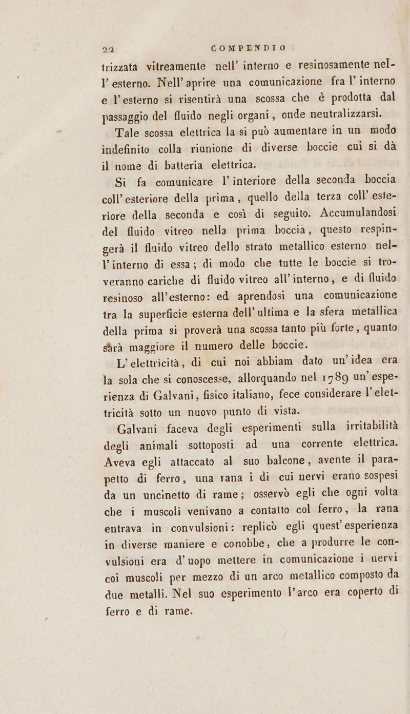trizzata vitreamente nell’ interno e resinosamente nel- l’ esterno. Nell’ aprire una comunicazione fra |’ interno e l'esterno si risentirà una scossa che è prodotta dal passaggio del fluido negli organi, onde neutralizzarsi. Tale scossa elettrica la si può aumentare in un modo indefinito colla riunione di diverse boccie cui si dà il nome di batteria elettrica. Si fa comunicare l’interiore della seconda boccia coll’esteriore della prima, quello della terza coll’ este- riore della seconda e così di seguito. Accumulandosi del fluido vitreo nella prima boccia, questo respin- gerà il fluido vitreo dello strato metallico esterno nel- l’interno di essa: di modo che tutte le boccie si tro- veranno cariche di fluido vitreo all’interno, e di fluido resinoso all’esterno: ed aprendosi una comunicazione tra la superficie esterna dell’ ultima e la sfera metallica della prima si proverà una scossa tanto più forte, quanto sarà maggiore il numero delle boccie. L’elettricità, di cui noi abbiam dato un'idea era la sola che si conoscesse, allorquando nel 1789 un’ espe- rienza di Galvani, fisico italiano, fece considerare l’elet- tricità sotto un nuovo punto di vista. Galvani faceva degli esperimenti sulla irritabilità degli animali sottoposti ad una corrente elettrica. Aveva egli attaccato al suo balcone, avente il para- petto di ferro, una rana i di cui nervi erano sospesi da un uncinetto di rame; osservò egli che ogni volta che i muscoli venivano a contatto col ferro, la rana entrava in convulsioni: replicò egli quest’ esperienza in diverse maniere e conobbe, che a produrre le con- vulsioni era d’uopo mettere in comunicazione i nervi coi muscoli per mezzo di un arco metallico composto da due metalli. Nel suo esperimento l’arco era coperto di ferro e di rame.