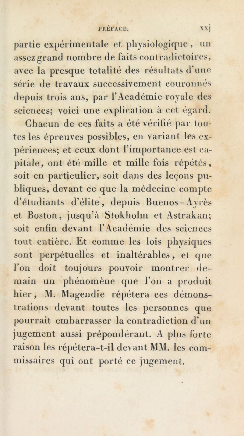 partie expérimentale et physiologique, un assezgrand nombre de faits contradictoires, avec la presque totalité des résultats d’une série de travaux successivement couronnés depuis trois ans, par l’Académie royale des sciences; voici une explication à cet égard. Chacun de ces faits a été vérifié par tou- tes les épreuves possibles, en variant les ex- périences; et ceux dont l’importance est ca- pitale, ont été mille et mille fois répétés, soit en particulier, soit dans des leçons pu- bliques, devant ce que la médecine compte d’étudiants d’élite, depuis Buenos-Ayrès et Boston, jusqu’à Stokholm et Astrakan; soit enfin devant l’Académie des sciences tout entière. Et comme les lois physiques sont perpétuelles et inaltérables, et que l’on doit toujours pouvoir montrer de- main un phénomène que l’on a produit hier, M. Magendie répétera ces démons- trations devant toutes les personnes que pourrait embarrasser la contradiction d’un jugement aussi prépondérant. A plus forte raison les répétera-t-il devant MM. les com- missaires qui ont porté ce jugement.