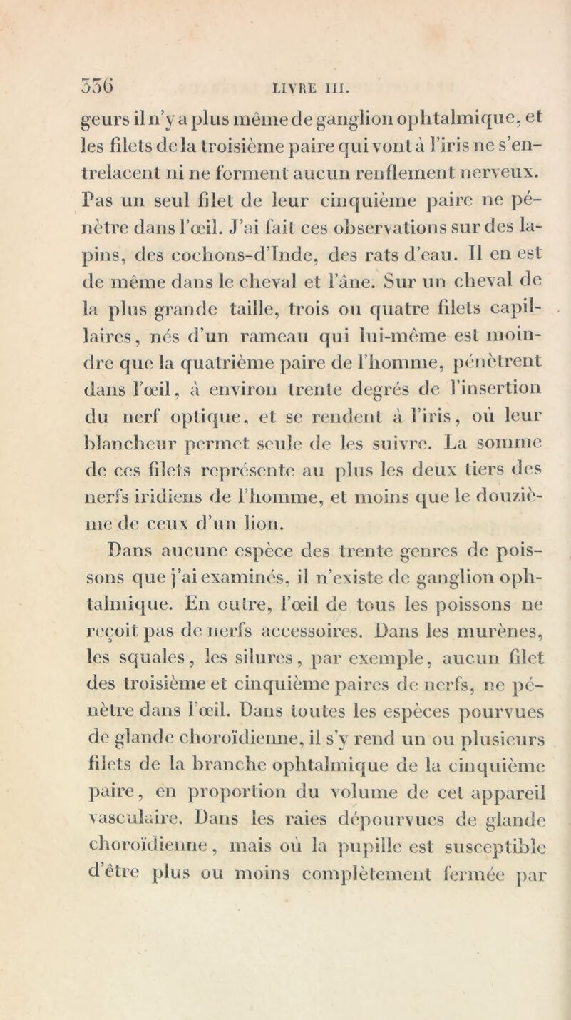 geurs il n’y a plus même de ganglion ophtalmique, et les filets de la troisième paire qui vont à l’iris ne s’en- trelacent ni ne forment aucun renflement nerveux. Pas un seul filet de leur cinquième paire ne pé- nètre dans l’œil. J’ai fait ces observations sur des la- pins, des cochons-d’Inde, des rats d’eau. Il en est de même dans le cheval et l’âne. Sur un cheval de la plus grande taille, trois ou quatre filets capil- laires, nés d’un rameau qui lui-même est moin- dre que la quatrième paire de l’homme, pénètrent dans l’œil, à environ trente degrés de l’insertion du nerf optique, et se rendent à l’iris, où leur blancheur permet seule de les suivre. La somme de ces filets représente au plus les deux tiers des nerfs iridiens de l’homme, et moins que le douziè- me de ceux d’un lion. Dans aucune espèce des trente genres de pois- sons que j’ai examinés, il n’existe de ganglion oph- talmique. En outre, l’œil de tous les poissons ne reçoit pas de nerfs accessoires. Dans les murènes, les squales, les silures, par exemple, aucun fdet des troisième et cinquième paires de nerfs, ne pé- nètre dans 1 œil. Dans toutes les espèces pourvues de glande choroïdienne, il s’y rend un ou plusieurs filets de la branche ophtalmique de la cinquième paire, en proportion du volume de cet appareil vasculaire. Dans les raies dépourvues de glande choroïdienne, mais où la pupille est susceptible d’être plus ou moins complètement fermée par