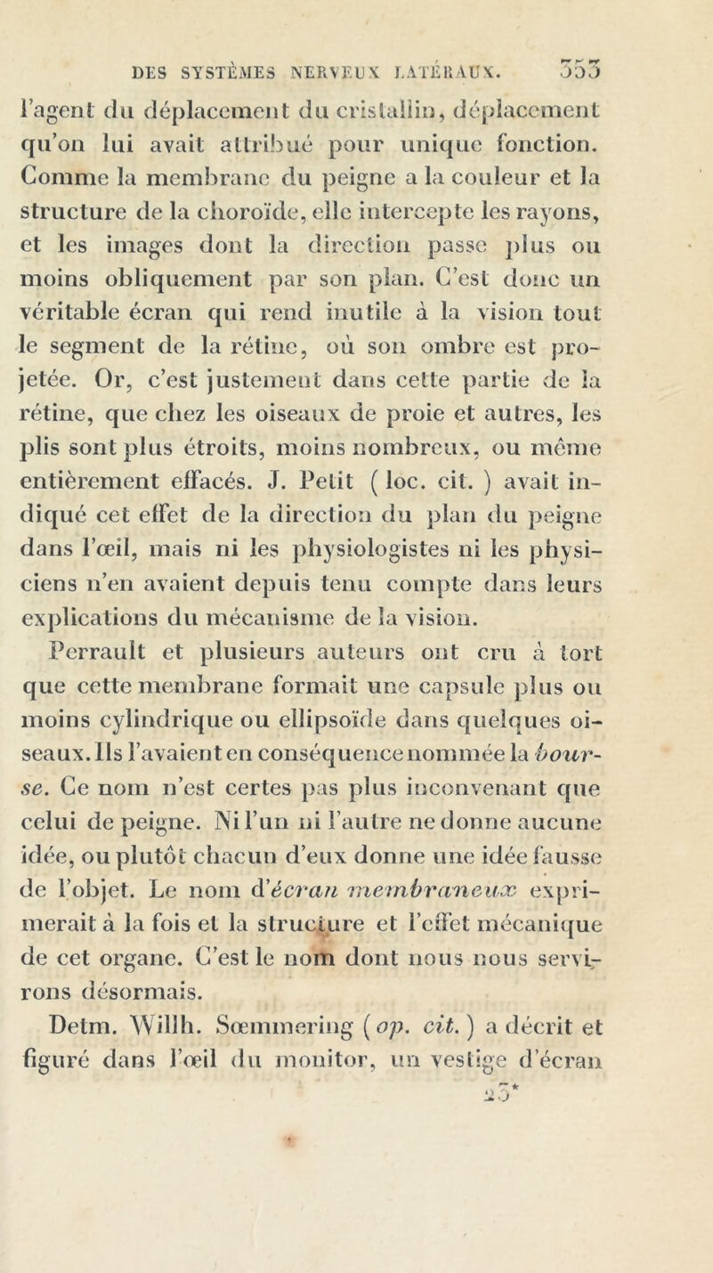 l’agent du déplacement du cristallin, déplacement qu’on lui avait attribué pour unique fonction. Gomme la membrane du peigne a la couleur et la structure de la choroïde, elle intercepte les rayons, et les images dont la direction passe plus ou moins obliquement par son pian. C’est donc un véritable écran qui rend inutile à la vision tout le segment de la rétine, où son ombre est pro- jetée. Or, c’est justement dans cette partie de la rétine, que chez les oiseaux de proie et autres, les plis sont plus étroits, moins nombreux, ou même entièrement effacés. J. Petit ( loc. cil. ) avait in- diqué cet effet de la direction du plan du peigne dans l’œil, mais ni les physiologistes ni les physi- ciens n’en avaient depuis tenu compte dans leurs explications du mécanisme de la vision. Perrault et plusieurs auteurs ont cru à tort que cette membrane formait une capsule plus ou moins cylindrique ou ellipsoïde dans cfueîques oi- seaux. Ils l’avaient en conséquence nommée la bour- se. Ce nom n’est certes pas plus inconvenant que celui de peigne. Ni l’un ni l’autre ne donne aucune idée, ou plutôt chacun d’eux donne une idée fausse de l’objet. Le nom d'écran membraneux expri- merait à la fois et la structure et l’cfFet mécanique de cet organe. C’est le nom dont nous nous servi- rons désormais. Detm. Willli. Sœmmering ( op. cit. ) a décrit et figuré dans l’œil du monitor, un vestige d’écran