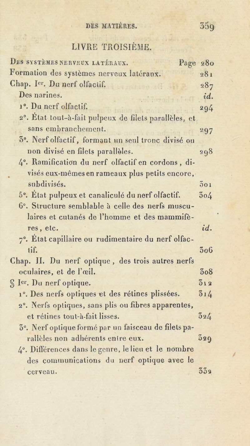 DES MATIÈRES. 55g LIVRE TROISIÈME. Des systèmes nerveux latéraux. Page 280 Formation des systèmes nerveux latéraux. 281 Chap. Ier. Du nerf olfactif. 287 Des narines. id. i°. Du nerf olfactif. 294 2°. Etat tout-à-fait pulpeux de filets parallèles, et sans embranchement. 297 3°. Nerf olfactif, formant un seul tronc divisé ou non divisé en filets parallèles. 298 4°. Ramification du nerf olfactif en cordons, di- visés eux-mêmes en rameaux plus petits encore, subdivisés. Soi 5°. Etat pulpeux et canaliculé du nerf olfactif. 5o4 G0. Structure semblable à celle des nerfs muscu- laires et cutanés de l’homme et des mammifè- res , etc. id. 70. État capillaire ou rudimentaire du nerf olfac- tif. 3o6 Chap. II. Du nerf optique , des trois autres nerfs oculaires, et de l’œil. 3o8 § Ier. Du nerf optique. 3i2 i°. Des nerfs optiques et des rétines plissées. 514 20. Nerfs optiques, sans plis ou fibres apparentes, et rétines tout-à-fait lisses. 324 3°. Nerf optique formé par un faisceau de filets pa- rallèles non adhérents entre eux. 029 4°. Différences dans le genre, le lieu et le nombre des communications du nerf optique avec le cerveau. 35 a