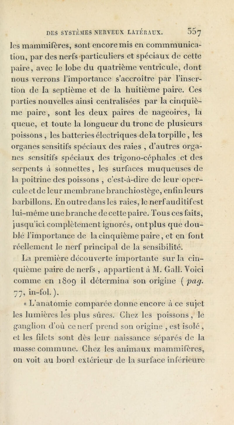 lus mammifères, sont encore mis en commmunica- tion, par des nerfs particuliers et spéciaux de celte paire, avec le lobe du quatrième ventricule, dont nous verrons l’importance s’accroître par l’inser- tion de la septième et de la huitième paire. Ces parties nouvelles ainsi centralisées par la cinquiè- me paire, sont les deux paires de nageoires, la queue, et toute la longueur du tronc de plusieurs poissons, les batteries électriques delà torpille, les organes sensitifs spéciaux des raies , d’autres orga- nes sensitifs spéciaux des trigono-céphalcs et des serpents à sonnettes, les surfaces muqueuses de la poitrine des poissons , c’est-à-dire de leur oper- cule et de leur membrane branchiostège, enfin leurs barbillons. En outre dans les raies, le nerf auditif est lui-même une branche de cette paire. Tous ces faits, jusqu’ici complètement ignorés, ontplus que dou- blé l’importance de la cinquième paire, et en font réellement le nerf principal de la sensibilité. La première découverte importante sur la cin- quième paire de nerfs , appartient à M. Gall. Voici comme en 1809 il détermina son origine ( pag. 77, in-fol. ). « L’anatomie comparée donne encore à ce sujet les lumières les plus sûres. Chez les poissons, le ganglion d’où ce nerf prend son origine , est isolé , et les filets sont dès leur naissance séparés de la masse commune. Chez les animaux mammifères, on voit au bord extérieur de la surface inférieure