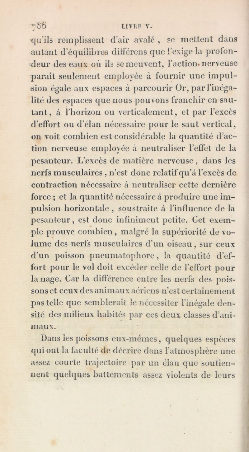 qu’ils remplissent d’air avalé , se mettent dans autant d’équilibres différens que l’exige la profon- deur des eaux où ils se meuvent, l’action, nerveuse paraît seulement employée à fournir une impul- sion égale aux espaces à parcourir Or, par l’inéga- lité des espaces que nous pouvons franchir en sau- tant, à l’horizon ou verticalement, et par l’excès d’effort ou d’élan nécessaire pour le saut vertical, 011 voit combien est considérable la quantité d’ac- tion nerveuse employée à neutraliser l’effet de la pesanteur. L’excès de matière nerveuse, dans les nerfs musculaires , n’est donc relatif qu’à l’excès de contraction nécessaire à neutraliser cette dernière force ; et la quanlité nécessaire à produire une im- pulsion horizontale, soustraite à l’influence de la pesanteur, est donc infiniment petite. Cet exem- ple prouve combien, malgré la supériorité de vo- lume des nerfs musculaires d’un oiseau, sur ceux d’un poisson pneumatophore, la quantité d’ef- fort pour le vol doit excéder celle de l’effort pour la nage. Car la différence entre les nerfs des pois- sons et ceux des animaux aériens n’est certainement pas telle que semblerait le nécessiter l’inégale den- sité des milieux habités par ces deux classes d’ani- maux. Dans les poissons eux-mêmes, quelques espèces qui ont la faculté de décrire dans l'atmosphère une assez courte trajectoire par un élan que soutien- nent quelques battements assez violents de leurs