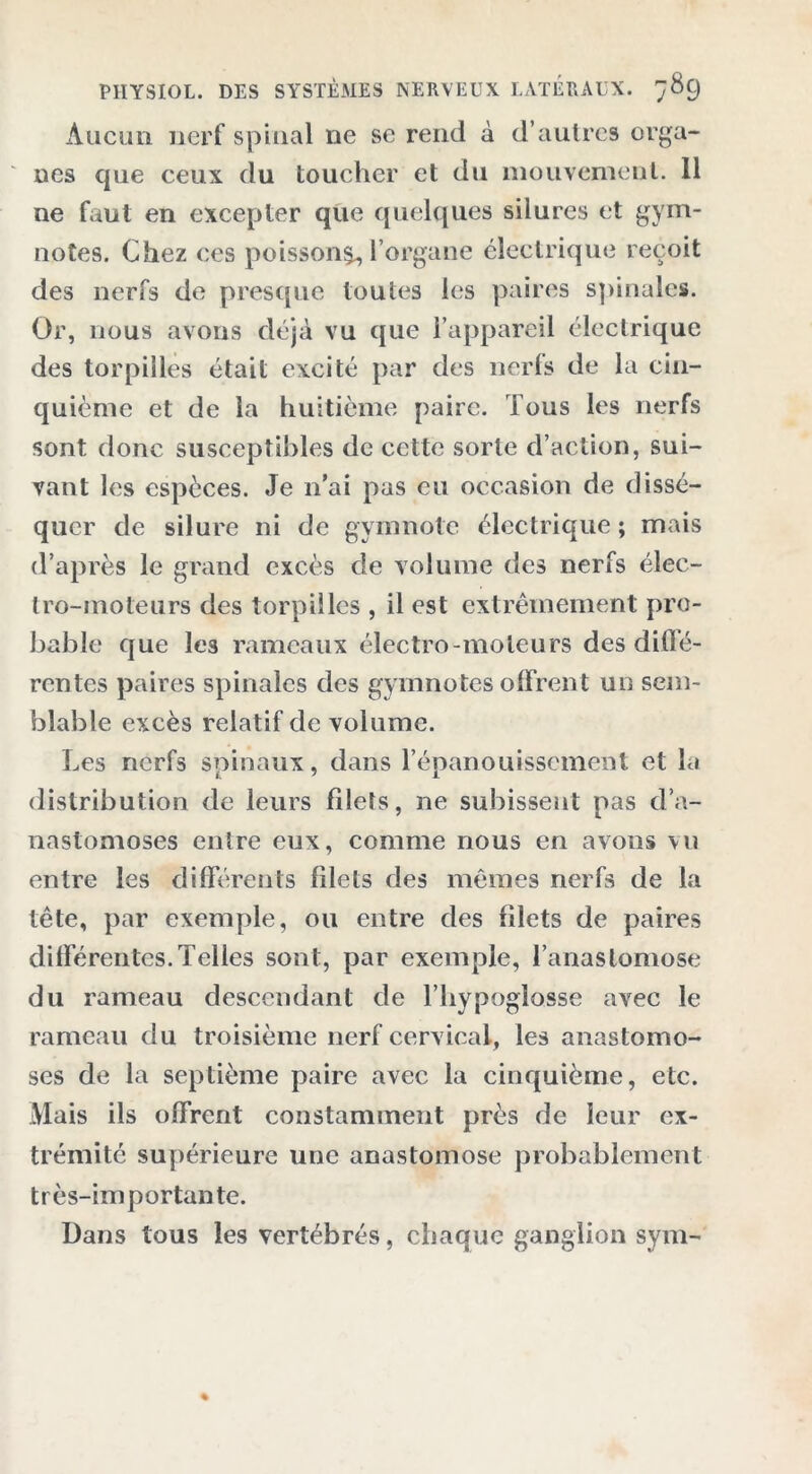 Aucun nerf spinal ne se rend à d’autres orga- nes cjue ceux du toucher et du mouvement. 11 ne faut en excepter que quelques silures et gym- notes. Chez ces poisson^ l’organe électrique reçoit des nerfs de presque toutes les paires spinales. Or, nous avons déjà vu que l’appareil électrique des torpilles était excité par des nerls de la cin- quième et de la huitième paire. Tous les nerfs sont donc susceptibles de cette sorte d’action, sui- vant les espèces. Je n’ai pas eu occasion de dissé- quer de silure ni de gymnote électrique; mais d’après le grand excès de volume des nerfs élec- tro-moteurs des torpilles , il est extrêmement pro- bable que les rameaux électro-moteurs des diffé- rentes paires spinales des gymnotes offrent un sem- blable excès relatif de volume. Les nerfs spinaux, dans l’épanouissement et la distribution de leurs filets, ne subissent pas d’a- nastomoses entre eux, comme nous en avons vu entre les différents filets des mêmes nerfs de la tête, par exemple, ou entre des filets de paires différentes. Telles sont, par exemple, l’anastomose du rameau descendant de l’hypoglosse avec le rameau du troisième nerf cervical, les anastomo- ses de la septième paire avec la cinquième, etc. Mais ils offrent constamment près de leur ex- trémité supérieure une anastomose probablement très-importante. Dans tous les vertébrés, chaque ganglion sym-