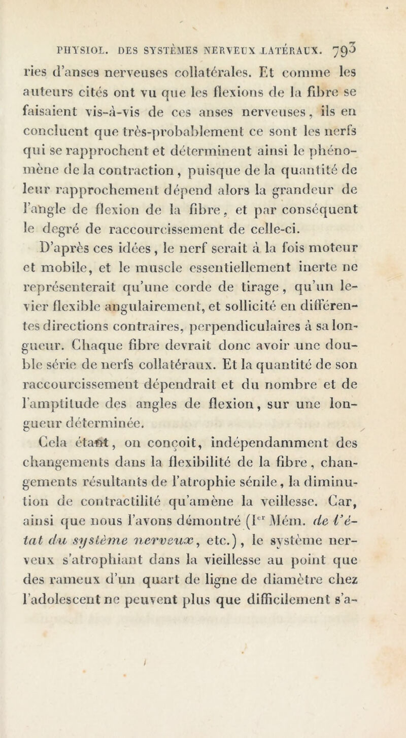 ries danses nerveuses collatérales. Et comme les auteurs cités ont vu que les flexions de la fibre se faisaient vis-à-vis de ces anses nerveuses, ils en concluent que très-probablement ce sont les nferfs qui se rapprochent et déterminent ainsi le phéno- mène de la contraction , puisque de la quantité de leur rapprochement dépend alors la grandeur de l’angle de flexion de la fibre, et par conséquent le degré de raccourcissement de celle-ci. D’après ces idées, le nerf serait à la fois moteur et mobile, et le muscle essentiellement inerte ne représenterait qu’une corde de tirage, qu’un le- vier flexible angulairement, et sollicité en difieren- tes directions contraires, perpendiculaires à sa lon- gueur. Chaque fibre devrait donc avoir une dou- ble série de nerfs collatéraux. Et la quantité de son raccourcissement dépendrait et du nombre et de l’amplitude des angles de flexion, sur une lon- gueur déterminée. Cela étant, on conçoit, indépendamment des changements dans la flexibilité de la fibre, chan- gements résultants de l’atrophie sénile, la diminu- tion de contractilité qu’amène la veillesse. Car, ainsi que nous l’avons démontré (1er Mém. de l’é- tat du système nerveux, etc.), le système ner- veux s'atrophiant dans la vieillesse au point que des rameux d’un quart de ligne de diamètre chez l’adolescent ne peuvent plus que difficilement s’a- i