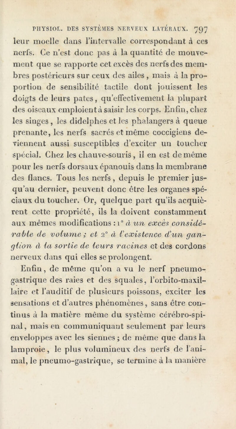 leur moelle clans l'intervalle correspondant à ces nerfs. Ce n’est donc pas à la quantité de mouve- ment que se rapporte cet excès des nerfs des mem- bres postérieurs sur ceux des ailes , mais à la pro- portion de sensibilité tactile dont jouissent les doigts de leurs pâtes, qu’effectivemenl la plupart des oiseaux emploient à saisir les corps. Enfin, chez les singes , les didelphes et les phaîangers à queue prenante, les nerfs sacrés et même coccigiens de- viennent aussi susceptibles d’exciter un toucher spécial. Chez les chauve-souris, il en est de même pour les nerfs dorsaux épanouis dans la membrane des flancs. Tous les nerfs, depuis le premier jus- qu’au dernier, peuvent donc être les organes spé- ciaux du toucher. Or, quelque part qu’ils acquiè- rent cette propriété, ils la doivent constamment aux mêmes modifications : i° à un excès considé- rable de volume ; et 2° à Vexistence d'un gan- glion à la sortie de leurs racines et des cordons nerveux dans qui elles se prolongent. Enfin, de même qu’on a vu le nerf pneumo- gastrique des raies et des squales, l’orbito-maxil- laire et l’auditif de plusieurs poissons, exciter les sensations et d’autres phénomènes, sans être con- tinus à la matière même du système cérébro-spi- nal, mais en communiquant seulement par leurs enveloppes avec les siennes ; de même que dans la lamproie, le plus volumineux des nerfs de l’ani- mal, le pneumo-gaslrique, se termine à la manière