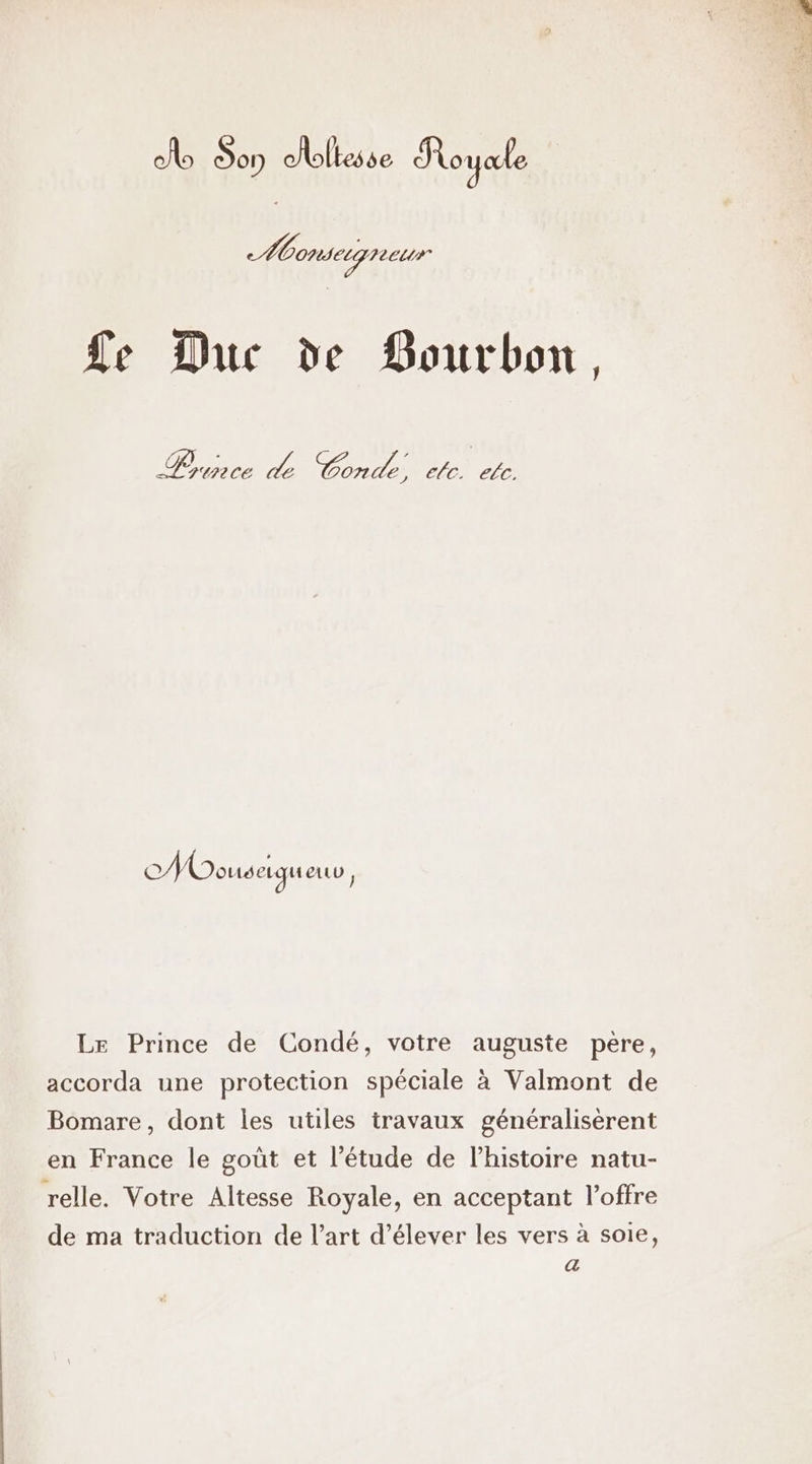 do Son dhollase Royale Monser. Freud Te Duc de Bourbon, Pru ce de Conde, elc. ect. C/VOouseiqu eu, Le Prince de Condé, votre auguste pére, accorda une protection spéciale à Valmont de Bomare, dont les utiles travaux généralisèrent en France le goût et l'étude de l’histoire natu- relle. Votre Altesse Royale, en acceptant l'offre de ma traduction de l’art d’élever les vers à soie, [#4