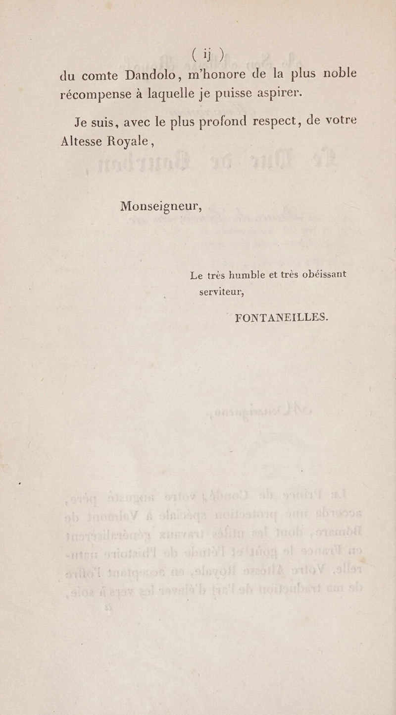 C 1j) du comte Dandolo, m’honore de la plus noble récompense à laquelle je puisse aspirer. Je suis, avec le plus profond respect, de votre Altesse Royale, Monseigneur, Le très humble et très obéissant serviteur, FONTANEILLES.