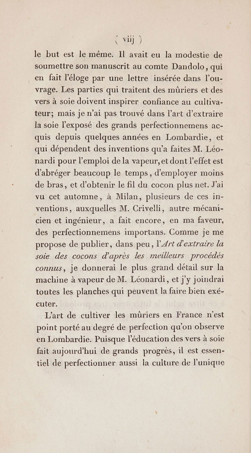 le but est le même. Il avait eu la modestie de soumettre son manuscrit au comte Dandolo, qui en fait l'éloge par une lettre insérée dans l’ou- vrage. Les parties qui traitent des müriers et des vers à soie doivent inspirer confiance au cultiva- teur; mais je n’ai pas trouvé dans l’art d’extraire ja soie l'exposé des grands perfectionnemens ac- quis depuis quelques années en Lombardie, et qui dépendent des inventions qu'a faites M. Léo- nardi pour l’emploi de la vapeur, et dont l'effet est d'abréger beaucoup le temps, d'employer moins de bras, et d'obtenir le fil du cocon plus net, J'ai vu cet automne, à Milan, plusieurs de ces in- ventions, auxquelles M. Crivelli, autre mécani- cien et ingénieur, à fait encore, en ma faveur, des perfectionnemens importans. Comme je me propose de publier, dans peu, l'Art d'extraire la soie des cocons d’après les meilleurs procédés connus, je donnerai le plus grand détail sur la machine à vapeur de M. Léonardi, et j'y joindrai toutes les planches qui peuvent la faire bien exé- cuter. L'art de cultiver les muüriers en France n'est point porté au degré de perfection qu'on observe en Lombardie. Puisque l'éducation des vers à soie fait aujourd’hui de grands progres, il est essen- tiel de perfectionner aussi la culture de l'unique