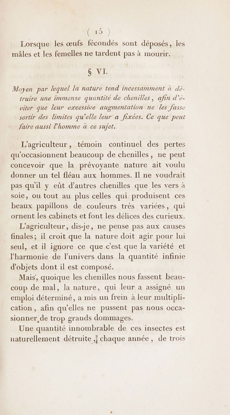 CU) # Lorsque les œufs fécondés sont déposés, les mâles et les femelles ne tardent pas à mourir. $ VI. Moyen par lequel la nature tend incessamment à dé- truire une immense quantite de chenilles , afin d’e- viter que leur excessive augmentation re les fasse sortir des limites qu’elle leur a fixées. Ce que peut faire aussi l’homme à ce sujet. L’agriculteur, témoin continuel des pertes qu'occasionnent beaucoup de chenilles, ne peut concevoir que la prévoyante nature ait voulu donner un tel fléau aux hommes. Il ne voudrait pas qu'il y eùt d’autres chenilles que les vers à soie, ou tout au plus celles qui produisent ces beaux papillons de couleurs très variées, qui ornent les cabinets et font les délices des curieux. L’agriculteur, dis-je, ne pense pas aux causes finales; il croit que la nature doit agir pour lui seul, et il ignore ce que c'est que la variété et l'harmonie de l'univers dans la quantité infinie d'objets dont il est composé. Mais, quoique les chenilles nous fassent beau- coup de mal, la nature, qui leur a assigné un emploi déterminé, a mis un frein à leur multipli- cation , afin qu’elles ne pussent pas nous occa- sionner, de trop grands dommages. Une quantité innombrable de ces insectes est naturellement détruite ,; chaque année, de trois