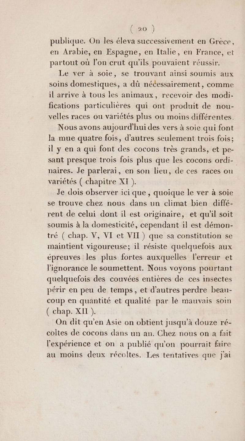 [ \ 7; a publique. On les éleva successivement en Grèce, en Arabie, en Espagne, en Italie, en France, et partout où l’on crut qu’ils pouvaient réussir. Le ver à soie, se trouvant ainsi soumis aux soins domestiques, a dü nécessairement, comme il arrive à tous les animaux, recevoir des modi- fications particulières qui ont produit de nou- velles races ou variétés plus ou moins différentes. Nous avons aujourd'hui des vers à soie qui font la mue quatre fois, d’autres seulement trois fois: il y en a qui font des cocons très grands, et pe- sant presque trois fois plus que les cocons ordi- naires. Je parlerai, en son lieu, de ces races ou variétés ( chapitre XI ). Je dois observer ici que , quoique le ver à soie se trouve chez nous dans un climat bien diffé- rent de celui dont il est originaire, et qu’il soit soumis à la domesticité, cependant il est démon- tré ( chap. V, VI et VIT ) que sa constitution se maintient vigoureuse; il résiste quelquefois aux épreuves les plus fortes auxquelles l'erreur et l'ignorance le soumettent. Nous voyons pourtant quelquefois des couvées entières de ces insectes périr en peu de temps, et d’autres perdre beau- coup en quantité et qualité par lé mauvais soin ( chap. XII ). On dit qu’en Asie on obtient jusqu’à douze ré- coites de cocons dans un an. Chez nous on a fait l'expérience et on a publié qu'on pourrait faire au moins deux récoltes. Les tentatives que J'ai