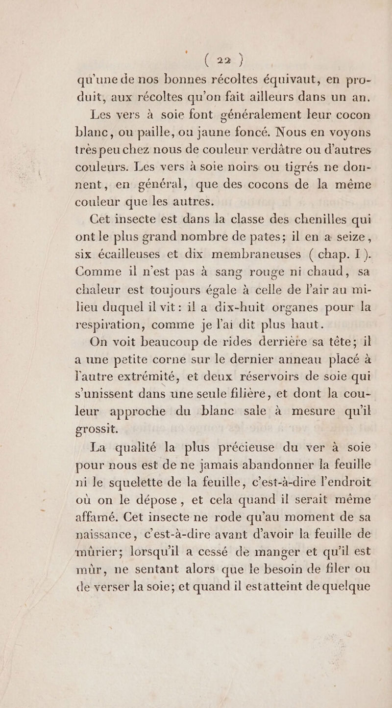 qu'une de nos bonnes récoltes équivaut, en pro- duit, aux récoltes qu'on fait ailleurs dans un an. Les vers à soie font généralement leur cocon blanc, ou paille, ou jaune foncé. Nous en voyons très peu chez nous de couleur verdätre ou d’autres couleurs. Les vers à soie noirs ou tigrés ne don- nent, en général, que des cocons de la même couleur que les autres. Cet insecte est dans la classe des chenilles qui ont le plus grand nombre de pates; il en à seize, six écailleuses et dix membraneuses ( chap. I). Comme :l n'est pas à sang rouge ni chaud, chaleur est toujours égale à celle de l'air au mi- lieu duquel il vit: il a dix-huit organes pour la respiration, comme je lai dit plus haut. On voit beaucoup de rides derrière sa tête; il a une petite corne sur le dernier anneau placé à l'autre extrémité, et deux réservoirs de soie qui s'unissent dans une seule filière, et dont la cou- leur approche du blanc saie à mesure qu'il grossit. La qualité la plus précieuse du ver à soie pour nous est de ne jamais abandonner Îa feuille ni le squelette de la feuille, c’est-à-dire l’endroit où on le dépose, et cela quand il serait même affamé. Cet insecte ne rode qu’au moment de sa naissance, C'est-à-dire avant d'avoir la feuille de mürier; lorsqu'il a cessé de manger et qu’il est mûr, ne sentant alors que le besoin de filer où de verser la soie; et quand il estatteint de quelque