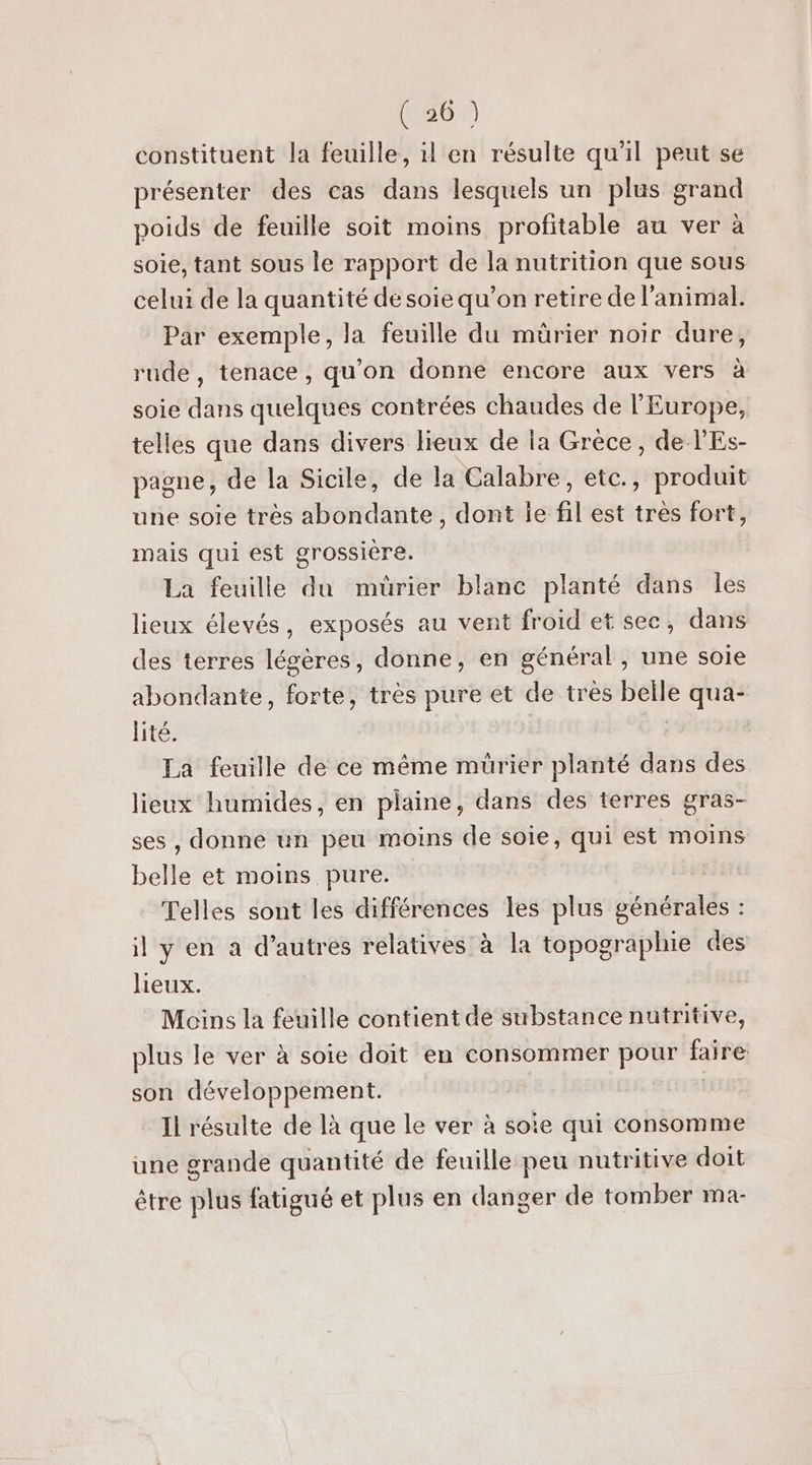 constituent la feuille, il en résulte qu'il peut se présenter des cas dans lesquels un plus grand poids de feuille soit moins profitable au ver à soie, tant sous le rapport de la nutrition que sous celui de la quantité de soie qu’on retire de l'animal. Par exemple, la feuille du mûrier noir dure, rude, tenace, qu'on donne encore aux vers à soie dans quelques contrées chaudes de l'Europe, telles que dans divers lieux de la Grèce, de l'Es- pagne, de la Sicile, de la Calabre, etc., produit une soie très abondante, dont le fil est très fort, mais qui est grossière. La feuille du mürier blanc planté dans les lieux élevés, exposés au vent froid et sec, dans des terres légères, donne, en général, une soie abondante, forte, très pure et de très belle qua- lité. La feuille de ce même mürier planté dans des lieux humides, en plaine, dans des terres gras- ses , donne un peu moins de soie, qui est moins belle et moins pure. Telles sont les différences les plus sénéralés : il y en a d’autres relatives à la topographie des lieux. Moins la feuille contient de substance nutritive, plus le ver à soie doit en consommer pour faire son développement. Il résulte de là que le ver à soie qui consomme une grande quantité de feuille peu nutritive doit être plus fatigué et plus en danger de tomber ma-