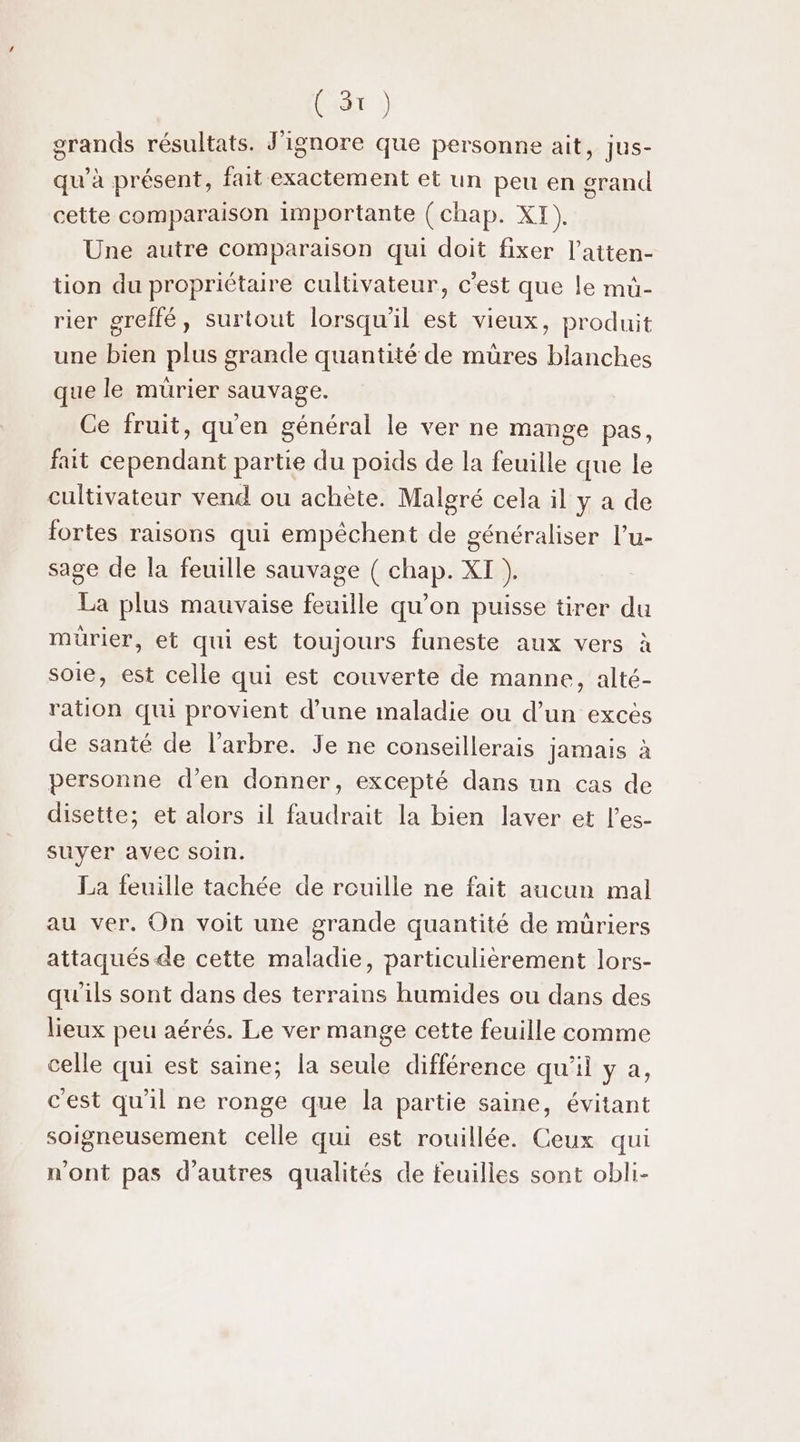 grands résultats. J'ignore que personne ait, Jus- qu’à présent, fait exactement et un peu en grand cette comparaison importante (chap. XI ) Une autre comparaison qui doit fixer l’atten- tion du propriétaire cultivateur, c’est que le mü- rier greffé, surtout lorsqu'il est vieux, produit une bien plus grande quantité de müres blanches que le muürier sauvage. Ce fruit, qu'en général le ver ne mange pas, fait cependant partie du poids de la feuille que le cultivateur vend ou achète. Malgré cela il y a de fortes raisons qui empêchent de généraliser l’u- sage de la feuille sauvage ( chap. XI ). La plus mauvaise feuille qu’on puisse tirer du murier, et qui est toujours funeste aux vers à soie, est celle qui est couverte de manne, alté- ration qui provient d’une maladie ou d’un exces de santé de l'arbre. Je ne conseillerais jamais à personne d'en donner, excepté dans un cas de disette; et alors il faudrait la bien laver et l’es- suyer avec soin. La feuille tachée de rouille ne fait aucun mal au ver. On voit une grande quantité de müriers attaqués de cette maladie, particulièrement lors- qu'ils sont dans des terrains humides ou dans des lieux peu aérés. Le ver mange cette feuille comme celle qui est saine; la seule différence qu'il y a, c'est qu'il ne ronge que la partie saine, évitant soigneusement celle qui est rouillée. Ceux qui n'ont pas d’autres qualités de feuilles sont obli-