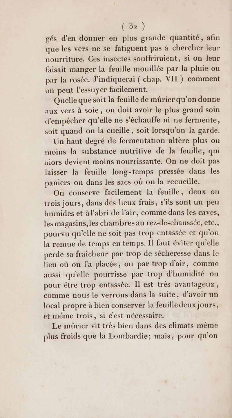 ( 3) gés d'en donner en plus grande quantité, afin que les vers ne se fatiguent pas à chercher leur nourriture. Ces insectes souffriraient, si on leur faisait manger la feuille mouillée par la pluie ou par la rosée. J’indiquerai ( chap. VII ) comment on peut l'essuyer facilement. Quelle que soit la feuille de mürier qu’on donne aux vers à soie, on doit avoir le plus grand soin d'empêcher qu’elle ne s'échauffe ni ne fermente, soit quand on la cueille , soit lorsqu'on la garde. Un haut degré de fermentation altère plus ou moins la substance nutritive de la feuille, qui Alors devient moins nourrissante. On ne doit pas laisser la feuille long-temps pressée dans les paniers où dans les sacs où on la recueille. On conserve facilement la feuille, deux ou trois jours, dans des lieux frais, s'ils sont un peu humides et à l'abri de l’air, comme dans les caves, les magasins, les chambres au rez-de-chaussée, etc., pourvu qu'elle ne soit pas trop entassée et qu'on la remue de temps en temps. Il faut éviter qu'elle perde sa fraicheur par trop de sécheresse dans le lieu où on l'a placée, ou par trop d'air, comme aussi qu’elle pourrisse par trop d'humidité ou pour être trop entassée. Il est très avantageux, comme nous le verrons dans la suite, d’avoir un local propre à bien conserver la feuille deux jours, et même trois, si c'est nécessaire. Le mürier vit très bien dans des climats même plus froids que la Lombardie; mais, pour qu'on