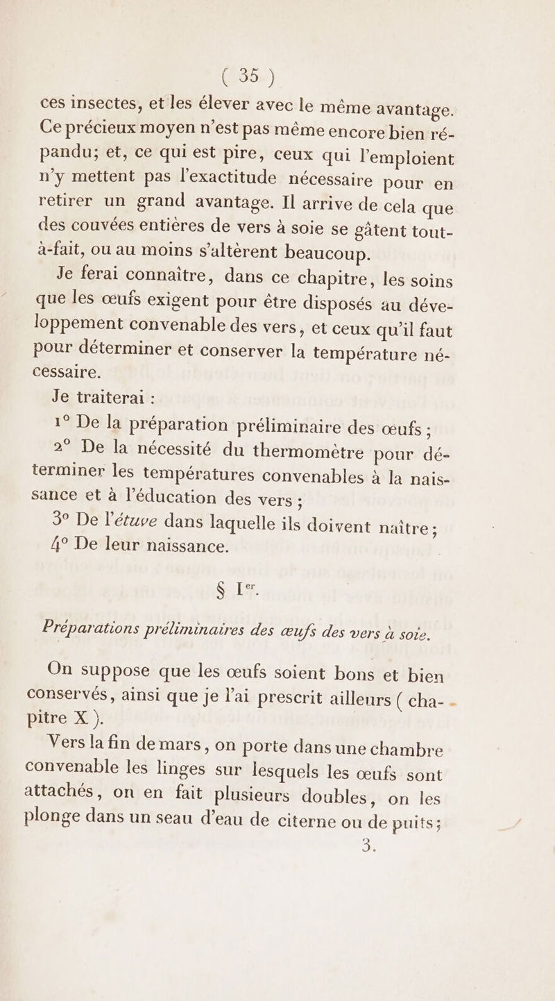 ces insectes, et les élever avec le même avantage. Ce précieux moyen n’est pas même encore bien ré- pandu; et, ce qui est pire, ceux qui l’'emploient n'y mettent pas l'exactitude nécessaire pour en retirer un grand avantage. Il arrive de cela que des couvées entières de vers à soie se gâtent tout- à-fait, où au moins s’altèrent beaucoup. Je ferai connaître, dans ce chapitre, les soins que les œufs exigent pour être disposés au déve- loppement convenable des vers , et ceux qu'il faut pour déterminer et conserver la température né- cessaire. Je traiterai : 1° De la préparation préliminaire des œufs ; 2° De la nécessité du thermomètre pour dé- terminer les températures convenables à Ja nais- sance et à l'éducation des vers ; 5° De l’étuve dans laquelle ils doivent naître ; 4° De leur naissance. S Le: Préparations préliminaires des œufs des vers &amp; Sole, On suppose que les œufs soient bons et bien conservés, ainsi que je l'ai prescrit ailleurs ( cha- pitre X |. Vers la fin de mars, on porte dans une chambre convenable les linges sur lesquels les œufs sont attachés, on en fait plusieurs doubles , on les plonge dans un seau d’eau de citerne ou de puits; 0 £