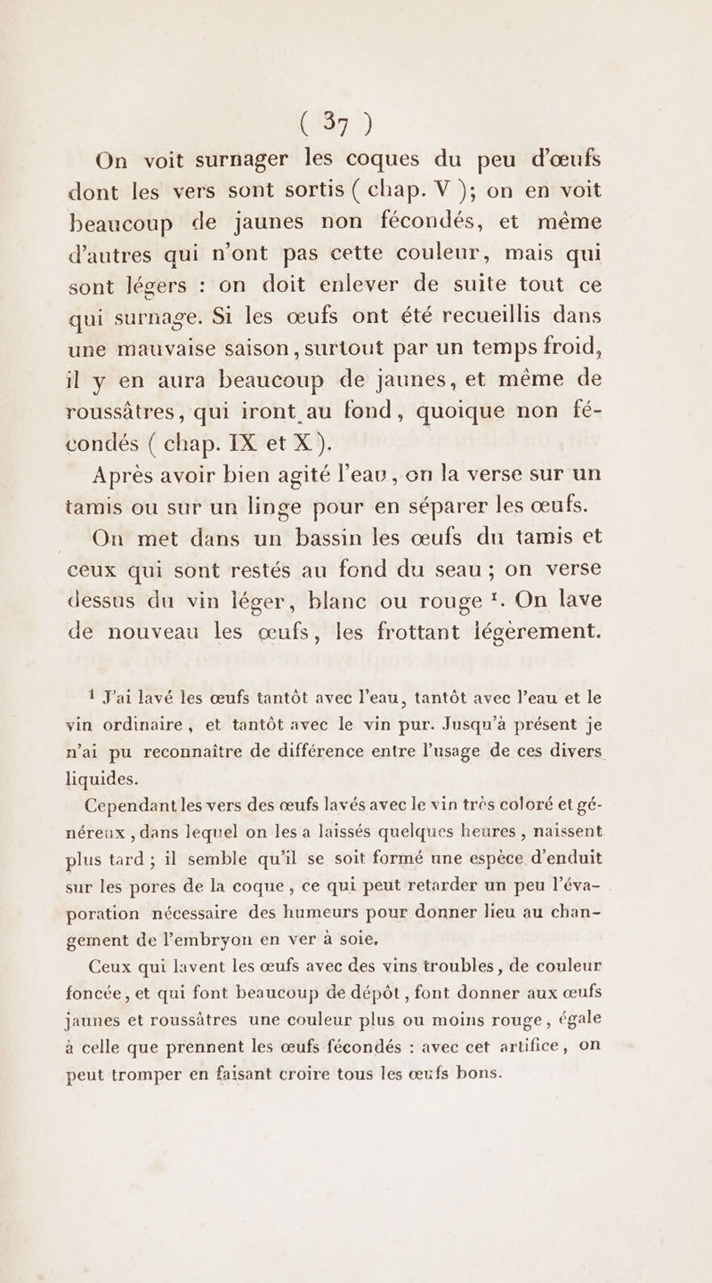 On voit surnager les coques du peu d'œufs dont les vers sont sortis ( chap. V ); on en voit beaucoup de jaunes non fécondés, et même d’autres qui n’ont pas cette couleur, mais qui sont légers : on doit enlever de suite tout ce qui surnage. S1 les œufs ont été recueillis dans une mauvaise saison, surtout par un Le froid, il y en aura beaucoup de jaunes, et même 4 roussâtres, qui iront au fond, quoique non fé- condés ( chap. IX et X). | Après avoir bien agité l’eau, on la verse sur un tamis ou sur un linge pour en séparer les œufs. On met dans un bassin les œufs du tamis et ceux qui sont restés au fond du seau ; on verse dessus du vin léger, blanc ou rouge '. On lave de nouveau les œufs, les frottant légèrement. 1 J'ai lavé les œufs tantôt avec l’eau, tantôt avec l’eau et le vin ordinaire, et tantôt avec le vin pur. Jusqu'à présent je n'ai pu reconnaître de différence entre l'usage de ces divers liquides. Cependant les vers des œufs lavés avec le vin très coloré et gé- néreux , dans lequel on les a laissés quelques heures , naissent plus tard ; il semble qu’il se soit formé une espèce d’enduit sur les pores de la coque, ce qui peut retarder un peu l’éva- poration nécessaire des humeurs pour donner lieu au chan- gement de l'embryon en ver à soie, Ceux qui lavent les œufs avec des vins troubles , de couleur foncée , et qui font beaucoup de dépôt, font donner aux œufs jaunes et roussâtres une couleur plus ou moins rouge, égale à celle que prennent les œufs fécondés : avec cet artifice, on peut tromper en faisant croire tous les œufs bons.