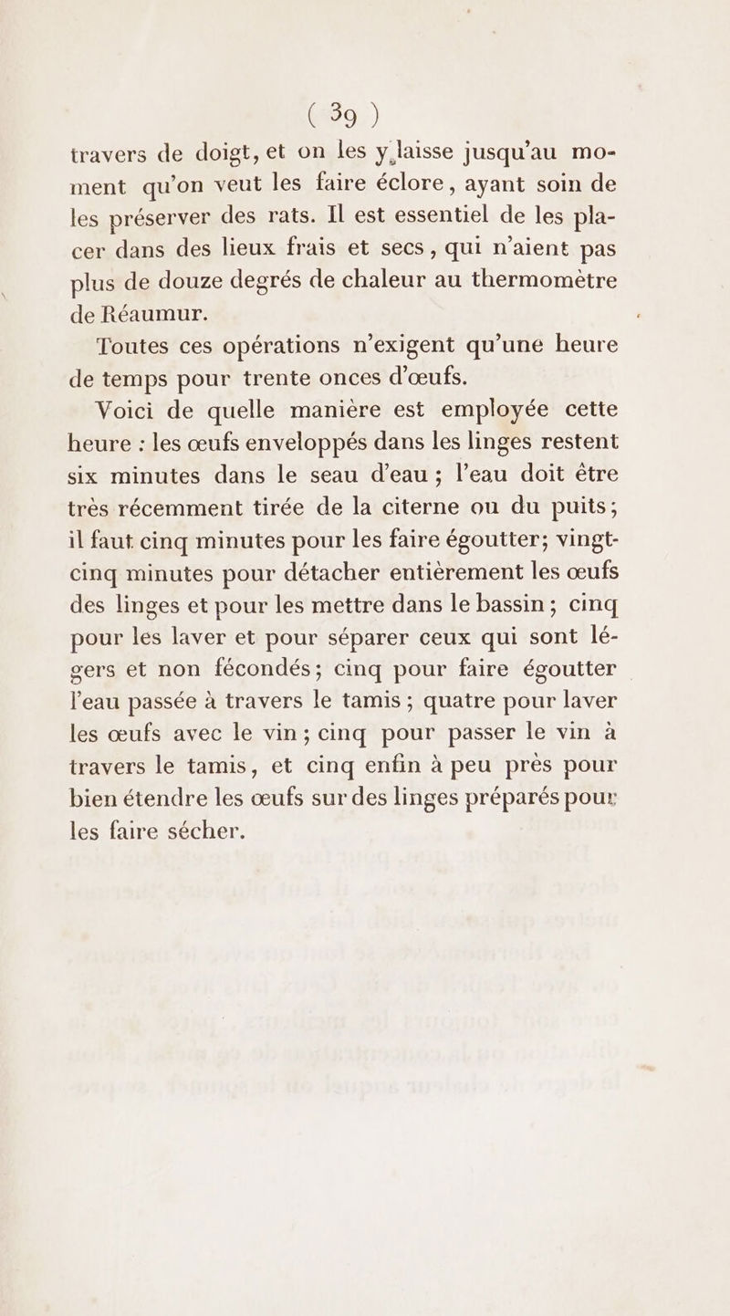 travers de doigt, et on les y laisse jusqu'au mo- ment qu'on veut les faire éclore, ayant soin de les préserver des rats. IL est essentiel de les pla- cer dans des lieux frais et secs, qui n'aient pas plus de douze degrés de chaleur au thermomètre de Réaumur. Toutes ces opérations n’exigent qu’une heure de temps pour trente onces d'œufs. Voici de quelle manière est employée cette heure : les œufs enveloppés dans les linges restent six minutes dans le seau d’eau ; l’eau doit être très récemment tirée de la citerne ou du puits; il faut cinq minutes pour les faire égoutter; vingt- cinq minutes pour détacher entièrement les œufs des linges et pour les mettre dans le bassin; cinq pour les laver et pour séparer ceux qui sont lé- gers et non fécondés; cinq pour faire égoutter l’eau passée à travers le tamis ; quatre pour laver les œufs avec le vin; cinq pour passer le vin à travers le tamis, et cinq enfin à peu prés pour bien étendre les œufs sur des linges préparés pour les faire sécher.