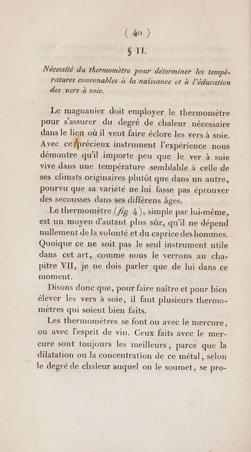 $ II. Nécessité du thermomètre pour déterminer les tempeé- ratures convenables à la naissance et à l’éducation des vers à sote. Le magnanier doit employer le thermometre pour s'assurer du degré de chaleur nécessaire dans le lieu où il veut faire éclore les vers à soie. Avec ce fprécieux instrument l'expérience nous démontre qu'il importe peu que le ver à soie vive dans une température semblable à celle de ses climats originaires plutôt que dans un autre, pourvu que sa variété ne lui fasse pas éprouver des secousses dans ses différens âges. Le thermomètre {fig 4), simple par lui-même, est un moyen d'autant plus sûr, qu'il ne dépend nullement de la volonté et du caprice des hommes. Quoique ce ne soit pas le seul instrument utile dans cet art, comme nous le verrons au cha- pitre VIT, je ne dois parler que de lui dans ce moment. Disons donc que, pour faire naître et pour bien élever les vers à soie, il faut plusieurs thermo- metres qui soient bien faits. Les thermomètres se font ou avec le mercure, où avec l'esprit de vin. Ceux faits avec le mer- cure sont toujours les meilleurs, parce que la dilatation ou la concentration de ce métal, selon le degré de chaleur auquel on le soumet, se pro-