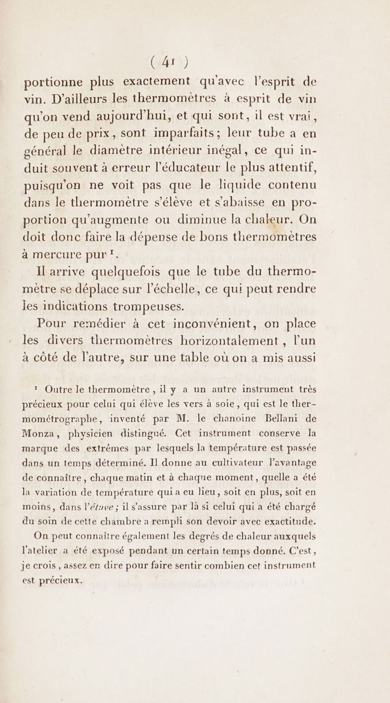 (Er) portionne plus exactement qu'avec l'esprit de vin. D'ailleurs les thermomètres à esprit de vin qu'on vend aujourd'hui, et qui sont, il est vrai, de peu de prix, sont imparfaits ; leur tube a en général le diamètre intérieur inégal, ce qui in- duit souvent à erreur l’éducateur le plus attentif, puisqu'on ne voit pas que le liquide contenu dans le thermomètre s'élève et sabaisse en pro- portion qu’augmente ou diminue la chaleur. On doit donc faire la dépense de bons tiermomètres à mercure pur ?. Il arrive quelquefois que le tube du thermo- mètre se déplace sur l'échelle, ce qui peut rendre jes indications trompeuses. Pour remédier à cet inconvénient, on place les divers thermomètres horizontalement , l’un à côté de l’autre, sur une table où on a mis aussi * Outre le thermomètre , il y a un autre instrument très précieux pour celui qui élève les vers à soie, qui est le ther- mométrographe, inventé par M. le chanoine Bellani de Monza, physicien distingué. Cet instrument conserve la marque des extrêmes par lesquels la température est passée dans un temps déterminé. Il donne au cultivateur lavantage de connaître , chaque matin et à chaque moment, quelle a été la variation de température qui a eu lieu, soit en plus, soit en moins, dans l’éuve ; il s'assure par là si celui qui a été chargé du soin de cette chambre a rempli son devoir avec exactitude. On peut connaître également les degrés de chaleur auxquels l'atelier a été exposé pendant un certain temps donné. C’est, je crois , assez en dire pour faire sentir combien cet instrument est précieux.