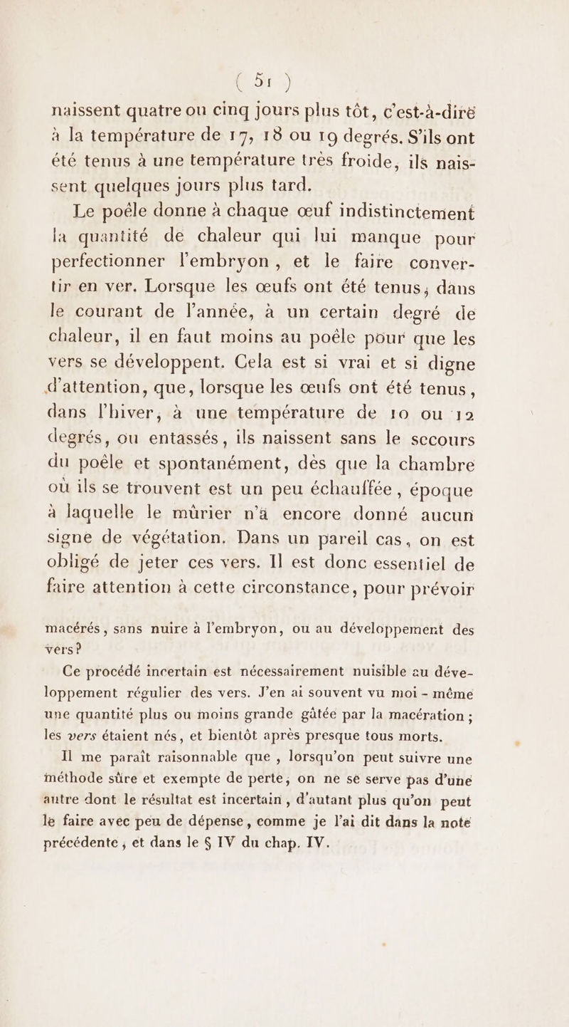 naissent quatre ou cinq Jours plus tôt, c'est-à-diré à la température de 17, 18 ou 19 degrés. S'ils ont été tenus à une température très froide, ils naïis- sent quelques jours plus tard. Le poële donne à chaque œuf indistinciement la quantité de chaleur qui lui manque pour perfectionner l'embryon, et le faire conver- tir en ver. Lorsque les œufs ont été tenus, dans le courant de l’année, à un certain degré de chaleur, il en faut moins au poêle pour que les vers se développent. Cela est si vrai et si digne d'attention, que, lorsque les œufs ont été tenus, dans l’hiver, à une température de 10 ou 12 degrés, ou entassés, ils naissent sans le secours du poêle et spontanément, dès que la chambre où ils se trouvent est un peu échauffée , époque à laguelle le mürier n’ä encore donné aucun signe de végétation. Dans un pareil cas, on est obligé de jeter ces vers. Il est donc essentiel de faire attention à cette circonstance, pour prévoir macérés , sans nuire à l'embryon, ou au développement des vers? Ce procédé incertain est nécessairement nuisible au déve- loppement régulier des vers. J’en ai souvent vu moi - même une quantité plus ou moins grande gâtée par la macération ; les vers étaient nés, et bientôt après presque tous morts. Il me paraît raisonnable que , lorsqu'on peut suivre une méthode sûre et exempte de perte, on ne se serve pas d’une autre dont le résultat est incertain , d'autant plus qu’on peut le faire avec peu de dépense, comme je l'ai dit dans la note précédente ; et dans le 6 IV du chap. IV.