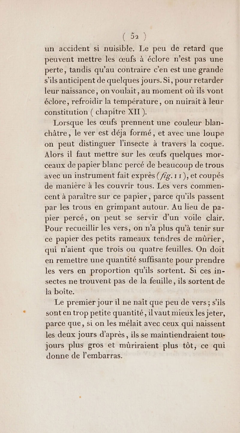 un accident si nuisible. Le peu de retard que peuvent mettre les œufs à éclore n’est pas une perte, tandis qu’au contraire c'en est une grande s'ils anticipent de quelques jours. Si, pour retarder leur naissance, on voulait, au moment où ils vont éclore, refroidir la température, on nuirait à leur constitution ( chapitre XII ). Lorsque les œufs prennent une couleur blan- châtre, le ver est déja formé, et avec une loupe on peut distinguer l’insecte à travers la coque. Alors il faut mettre sur les œufs quelques mor- ceaux de papier blanc percé de beaucoup de trous avec un instrument fait exprès (/£g. 1 1 ), et coupés de manière à les couvrir tous. Les vers commen- cent à paraitre sur ce papier, parce qu'ils passent par les trous en grimpant autour. Au lieu de pa- pier percé, on peut se servir d’un voile clair. Pour recueillir les vers, on n’a plus qu’à tenir sur ce papier des petits rameaux tendres de mürier, qui n'aient que trois ou quatre feuilles. On doit en remettre une quantité suffisante pour prendre les vers en proportion qu'ils sortent. Si ces in- sectes ne trouvent pas de la feuille, ils sortent de la boite. Le premier jour il ne naît que peu de vers; s'ils sont en trop petite quantité, il vaut mieux les jeter, parce que, si on les mélait avec ceux qui naissent les deux jours d’après, ils se maintiendraient tou- jours plus gros et müriratent plus tôt, ce qui donne de l'embarras.