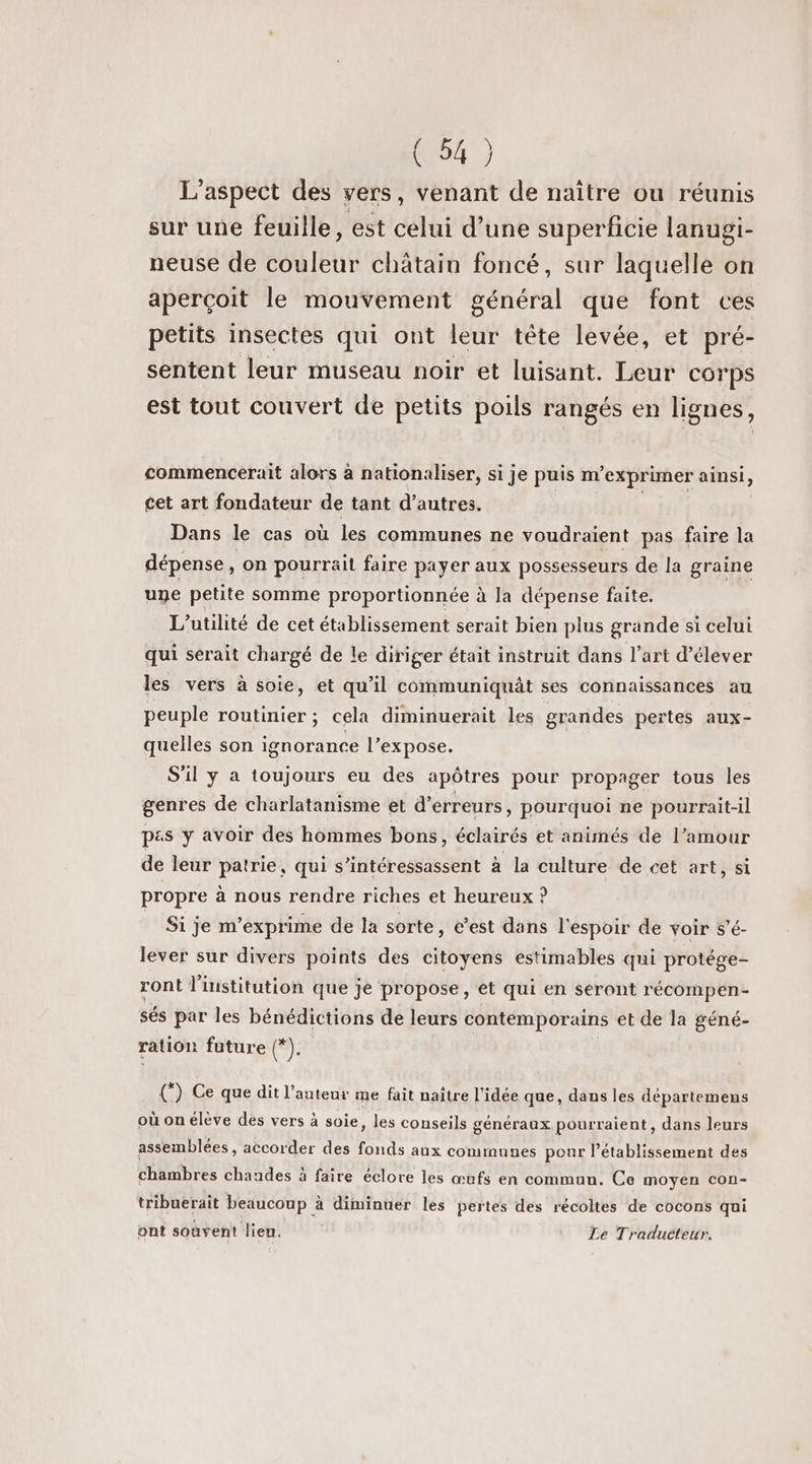 L'aspect des vers, venant de naître ou réunis sur une feuille, est celui d’une superficie lanugi- neuse de couleur châtain foncé, sur laquelle on aperçoit le mouvement général que font ces petits insectes qui ont leur tête levée, et pré- sentent leur museau noir et luisant. Leur corps est tout couvert de petits poils rangés en lignes, commencerait alors à nationaliser, si je puis m° exprimer ainsi, cet art fondateur de tant d’autres. Dans le cas où les communes ne voudraient pas faire la dépense, on pourrait faire payer aux possesseurs de la graine une petite somme proportionnée à la dépense faite. L’utilité de cet établissement serait bien plus grande si celui qui serait chargé de le diriger était instruit dans l’art d'élever les vers à soie, et qu’il communiquât ses connaissances au peuple routinier ; cela diminuerait les grandes pertes aux- quelles son ignorance l’expose. S'il y a toujours eu des apôtres pour propager tous les genres de charlatanisme et d'erreurs, pourquoi ne pourrait-il p«s y avoir des hommes bons, éclairés et animés de l’amour de leur patrie, qui s’intéressassent à la culture de cet art, si propre à nous rendre riches et heureux ? Si je m’exprime de la sorte, c’est dans l'espoir de voir s’é- lever sur divers points des citoyens estimables qui protége- ront l'institution que je propose, et qui en seront récompen- sés par les bénédictions de leurs contémporains et de la géné- ration future (*). (”) Ce que dit l’auteur me fait naître l'idée que, dans les départemens où on élève des vers à soie, les conseils généraux pourraient, dans leurs assemblées, accorder des fonds aux communes pour l'établissement des chambres chaudes à faire éclore les œufs en commun. Ce moyen con- tribuerait beaucoup à diminuer les pertes des récoltes de cocons qui ont souvent lien. Le Traducteur.