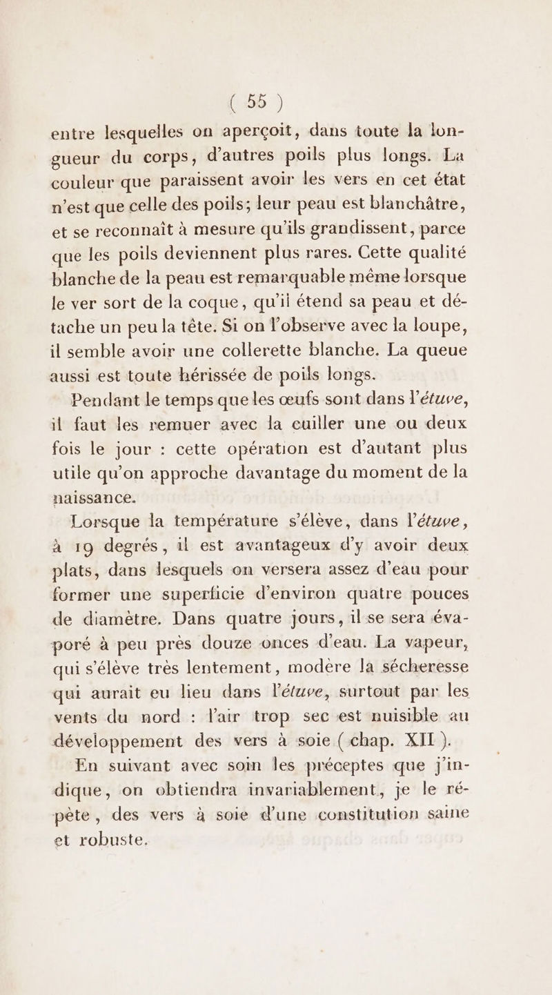 entre lesquelles on aperçoit, dans toute la lon- gueur du corps, d’autres poils plus longs. La couleur que paraissent avoir les vers en cet état n’est que celle des poils; leur peau est blanchâtre, et se reconnait à mesure qu'ils grandissent, parce que les poils deviennent plus rares. Cette qualité blanche de la peau est remarquable même lorsque le ver sort de la coque, qu'il étend sa peau et dé- tache un peu la tête. Si on l’observe avec la loupe, il semble avoir une collerette blanche. La queue aussi est toute hérissée de poils longs. Pendant le temps que les œufs sont dans l'étuve, il faut les remuer avec la cuiller une ou deux fois le jour : cette opération est d'autant plus utile qu’on approche davantage du moment de la naissance. Lorsque la température s'élève, dans l’étuve, à 19 degrés, il est avantageux d’y avoir deux plats, dans lesquels on versera assez d’eau pour former une superficie d'environ quatre pouces de diamètre. Dans quatre Jours, il se sera éva- poré à peu près douze onces d'eau. La vapeur, qui s'élève tres lentement, modere la sécheresse qui aurait eu lieu dans létuve, surtout par les vents du nord : l'air trop sec est nuisible au développement des vers à soie ( chap. XII ). En suivant avec som Îles préceptes que Jj'in- dique, on obtiendra invariablement, je le ré- pète, des vers à soie dune constitution saine et robuste.