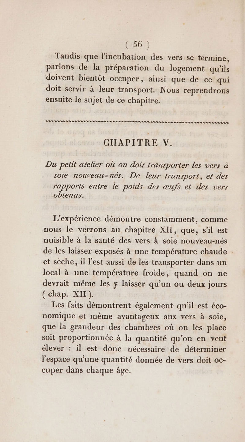 Tandis que l’incubation des vers se termine, parlons de la préparation du logement qu'ils doivent bientôt occuper, ainsi que de ce qui doit servir à leur transport. Nous reprendrons ensuite le sujet de ce chapitre. CHAPITRE V. Du petit atelier où on doit transporter les vers à soie nouveau-nés. De leur transport, et des rapports entre le poids des œufs et des vers obtenus. L'expérience démontre constamment, comme nous le verrons au chapitre XIT, que, sil est nuisible à la santé des vers à soie nouveau-nés de les laisser exposés à une température chaude et sèche, il l’est aussi de les transporter dans un local à une température froide, quand on ne devrait même les y laisser qu’un ou deux jours { chap. XI ). Les faits démontrent également qu’il est éco- nomique et même avantageux aux vers à soie, que la grandeur des chambres où on les place soit proportionnée à la quantité qu’on en veut élever : il est donc nécessaire de déterminer l'espace qu'une quantité donnée de vers doit oc- cuper dans chaque âge.