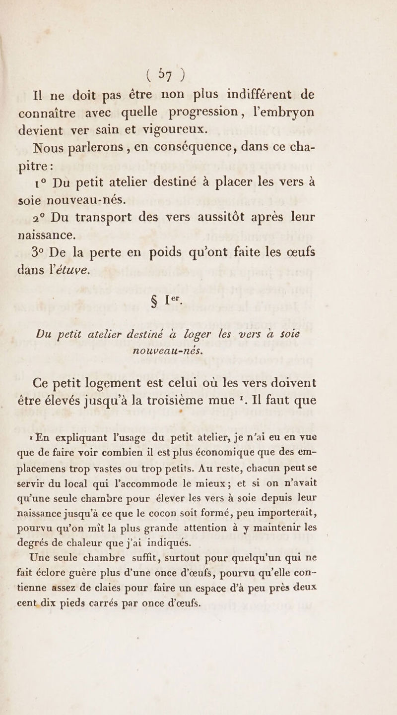 (97) Il ne doit pas être non plus indifférent de connaître avec quelle progression, l'embryon devient ver sain et vigoureux. Nous parlerons , en conséquence, dans ce cha- pitre: 1° Du petit atelier destiné à placer les vers à soie nouveau-nés. 2° Du transport des vers aussitôt après leur naissance. 3° De la perte en poids qu'ont faite les œufs dans létuve. $ Ier. Du petit atelier destiné à loger les vers a soie nouveau-nês. Ce petit logement est celui où les vers doivent être élevés jusqu’à la troisième mue :. Il faut que : En expliquant l'usage du petit atelier, je n’ai eu en vue que de faire voir combien il est plus économique que des em- placemens trop vastes ou trop petits. Au reste, chacun peut se servir du local qui l’accommode le mieux; et si on n'avait qu’une seule chambre pour élever les vers à soie depuis leur naissance jusqu’à ce que le cocon soit formé, peu importerait, pourvu qu’on mît la plus grande attention à y maintenir les degrés de chaleur que j'ai indiqués. Une seule chambre suffit, surtout pour quelqu'un qui ne fait éclore guère plus d’une once d’œufs, pourvu qu'elle con- tienne assez de claies pour faire un espace d’à peu près deux cent. dix pieds carrés par once d'œufs.