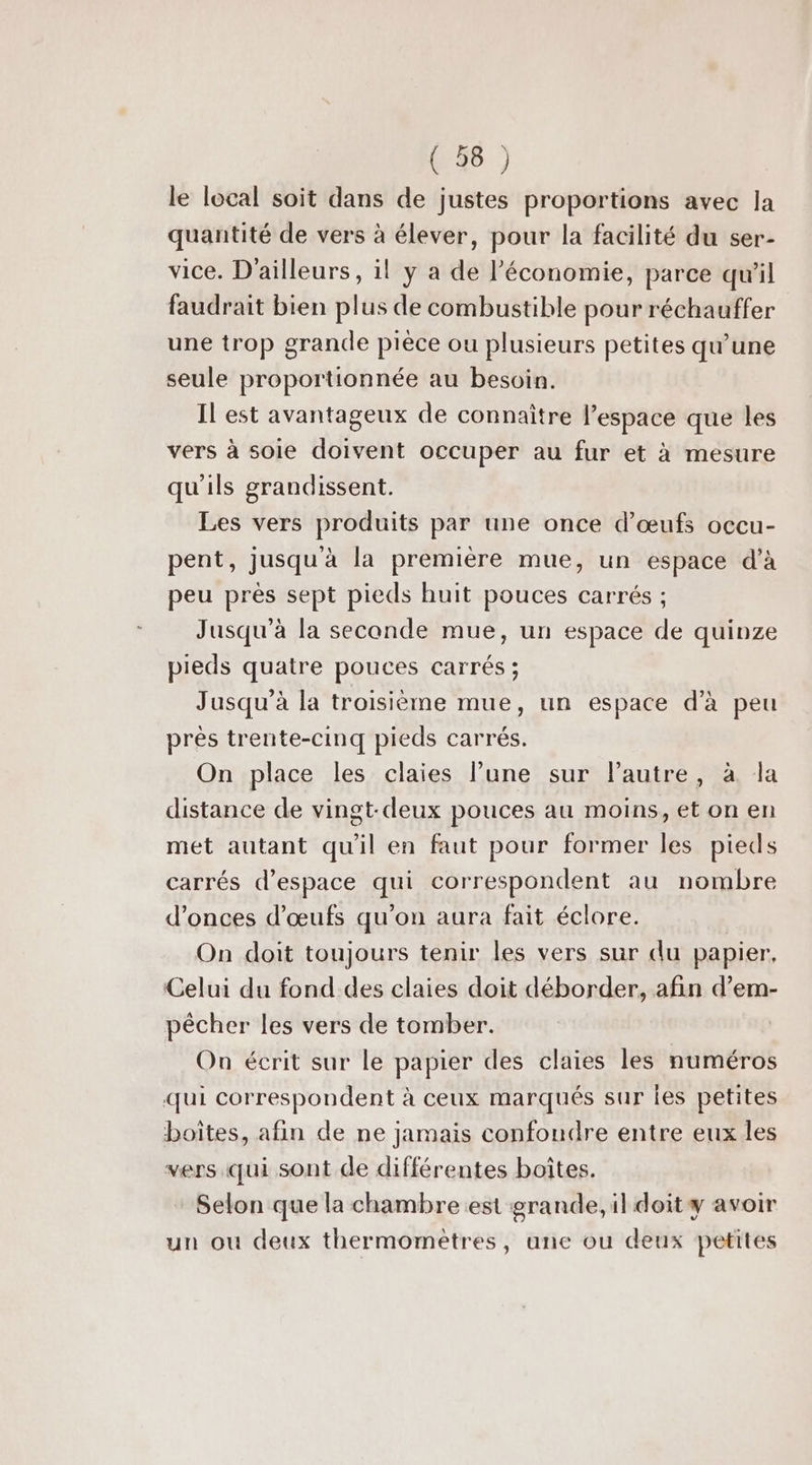 le local soit dans de justes proportions avec la quantité de vers à élever, pour la facilité du ser- vice. D'ailleurs, il y a de l’économie, parce qu'il faudrait bien plus de combustible pour réchauffer une trop grande pièce ou plusieurs petites qu’une seule proportionnée au besoin. Il est avantageux de connaître l’espace que les vers à soie doivent occuper au fur et à mesure qu'ils grandissent. Les vers produits par une once d'œufs occu- pent, jusqu à la première mue, un espace d'à peu près sept pieds huit pouces carrés ; Jusqu'à la seconde mue, un espace de quinze pieds quatre pouces carrés ; Jusqu'à la troisième mue, un espace d'à peu prés trente-cinq pieds carrés. On place les claies lune sur l’autre, à la distance de vingt-deux pouces au moins, et on en met autant qu'il en faut pour former les pieds carrés d'espace qui correspondent au nombre d’onces d'œufs qu’on aura fait éclore. On doit toujours tenir les vers sur du papier. Celui du fond des claies doit déborder, afin d’em- pêcher les vers de tomber. On écrit sur le papier des claies les numéros qui correspondent à ceux marqués sur les petites boites, afin de ne jamais confondre entre eux les vers. qui sont de différentes boîtes. Selon que la chambre est grande, il doit avoir un où deux thermometres, une ou deux petites