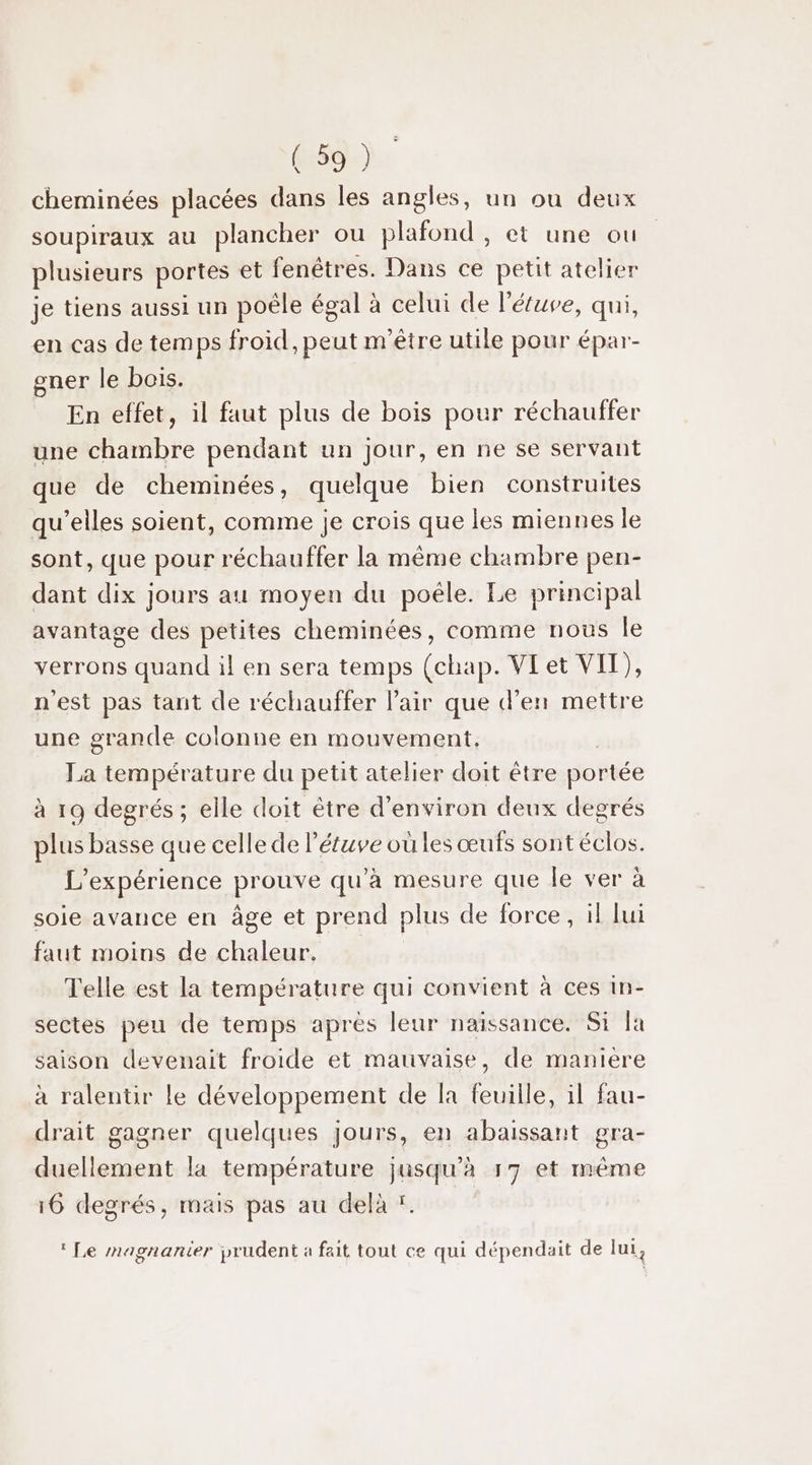 cheminées placées dans les angles, un ou deux soupiraux au plancher ou plafond , et une ou plusieurs portes et fenêtres. Dans ce petit atelier je tiens aussi un poêle égal à celui de l'éuve, qui, en cas de temps froid, peut m'être utile pour épar- gner le bois. En effet, il faut plus de bois pour réchauffer une chambre pendant un jour, en ne se servant que de cheminées, quelque bien construites qu’elles soient, comme je crois que les miennes le sont, que pour réchauffer la même chambre pen- dant dix jours au moyen du poële. Le principal avantage des petites cheminées, comme nous le verrons quand il en sera temps (chap. VLet VII), n'est pas tant de réchauffer l'air que d'en mettre une grande colonne en mouvement, | La température du petit atelier doit être portée à 19 degrés ; elle doit être d'environ deux degrés plus basse que celle de l'étuve ou les œufs sont éclos. L'expérience prouve qu'à mesure que le ver à soie avance en âge et prend plus de force, il lui faut moins de chaleur, Telle est la température qui convient à ces in- sectes peu de temps après leur naissance. Si la saison devenait froide et mauvaise, de maniere à ralentir le développement de fa feuille, 1l fau- drait gagner quelques jours, en abaissant gra- duellement la température jusqu'à 17 et même 16 degrés, mais pas au delà ï. | ‘ Le magnanier prudent à fait tout ce qui dépendait de lui,