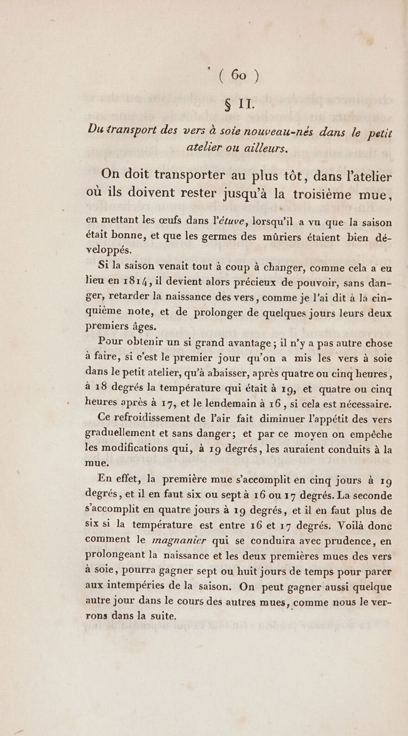 $ I. Du transport des vers à soie nouveau-nés dans le petit atelier ou ailleurs. On doit transporter au plus tôt, dans l'atelier où ils doivent rester jusqu’à la troisième mue, en mettant les œufs dans l’étuve, lorsqu'il a vu que la saison était bonne, et que les germes des mûriers étaient bien dé- veloppés. Si la saison venait tout à coup à changer, comme cela a eu lieu en 1814, il devient alors précieux de pouvoir, sans dan- ger, retarder la naissance des vers, comme je l’ai dit à la cin- quième note, et de prolonger de quelques jours leurs deux premiers âges. Pour obtenir un si grand avantage ; il n’y a pas autre chose à faire, si c’est le premier jour qu'on a mis les vers à soie dans le petit atelier, qu’à abaisser, après quatre ou cinq heures, à 18 degrés la température qui était à 19, et quatre ou cinq heures après à 17, et le lendemain à 16, si cela est nécessaire. Ce refroidissement de l'air fait diminuer l'appétit des vers graduellement et sans danger; et par ce moyen on empéche les modifications qui, à 19 degrés, les auraient conduits à la mue. En effet, la première mue s’accomplit en cinq jours à 19 degrés, et il en faut six ou sept à 16 ou 17 degrés. La seconde s’accomplit en quatre jours à 19 degrés, et il en faut plus de six si la température est entre 16 et 17 degrés. Voilà donc comment le rnagnanier qui se conduira avec prudence, en prolongeant la naissance et les deux premières mues des vers à soie, pourra gagner sept ou huit jours de temps pour parer aux intempéries de la saison. On peut gagner aussi quelque autre jour dans le cours des autres mues , comme nous le ver- rons dans la suite,